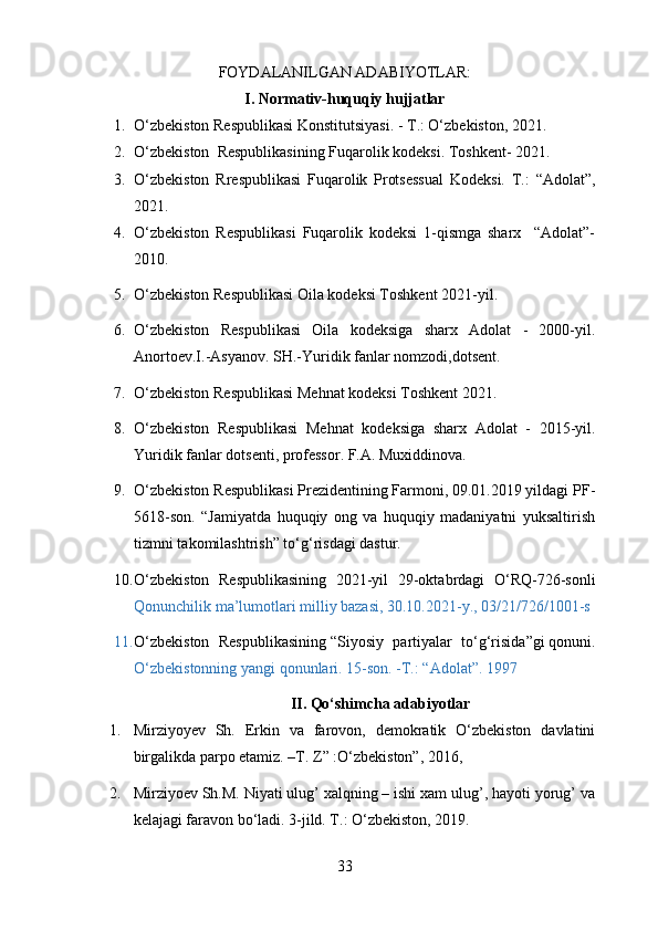 FOYDALANILGAN ADABIYOTLAR:
I. Normativ-huquqiy hujjatlar
1. O‘zbekiston Respublikasi Konstitutsiyasi. - T.: O‘zbekiston, 20 21 .
2. O‘zbekiston  Respublikasining  Fuqarolik kodeksi .  Toshkent- 2021 .
3. O‘zbekiston   Rrespublikasi   Fuqarolik   Protsessual   Kodeksi.   T. :   “ Adolat ” ,
2021.
4. O‘zbekiston   Respublikasi   Fuqarolik   kodeksi   1-qismga   sharx     “Adolat”-
2010. 
5. O‘zbekiston Respublikasi Oila kodeksi Toshkent 2021-yil.
6. O‘zbekiston   Respublikasi   Oila   kodeksiga   sharx   Adolat   -   2000-yil.
Anortoev.I.-Asyanov. SH.-Yuridik fanlar nomzodi,dotsent.
7. O‘zbekiston Respublikasi Mehnat kodeksi Toshkent 2021.
8. O‘zbekiston   Respublikasi   Mehnat   kodeksiga   sharx   Adolat   -   2015-yil.
Yuridik fanlar dotsenti, professor. F.A. Muxiddinova.
9. O‘zbekiston Respublikasi Prezidentining Farmoni, 09.01.2019 yildagi PF-
5618-son.   “Jamiyatda   huquqiy   ong   va   huquqiy   madaniyatni   yuksaltirish
tizmni takomilashtrish” to‘g‘risdagi dastur.
10. O‘zbekiston   Respublikasining   2021-yil   29-oktabrdagi   O‘RQ-726-sonli
Qonunchilik ma’lumotlari milliy bazasi, 30.10.2021-y., 03/21/726/1001-s  
11. O‘zbekiston   Respublikasining   “Siyosiy   partiyalar   to‘g‘risida”gi   qonuni.
O‘zbekistonning yangi qonunlari. 15-son. -T.: “Adolat”. 1997
II. Qo‘shimcha adabiyotlar
1. Mirziyoyev   Sh.   Erkin   va   farovon,   demokratik   O‘zbekiston   davlatini
birgalikda parpo etamiz. –T. Z” :O‘zbekiston”, 2016, 
2. Mirziyoev Sh.M. Niyati ulug’ xalqning – ishi xam ulug’, hayoti yorug’ va
kelajagi faravon bo‘ladi. 3-jild. T.: O‘zbekiston, 2019.
33 