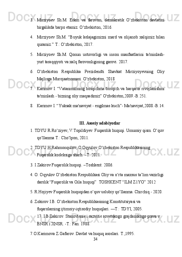 3. Mirziyoev   Sh.M.   Erkin   va   farovon,   demokratik   O‘zbekiston   davlatini
birgalikda barpo etamiz. O‘zbekiston, 2016.
4. Mirziyoev   Sh.M.   “Buyuk   kelajagimizni   mard   va   olijanob   xalqimiz   bilan
quramiz.” T.: O‘zbekiston, 2017.
5. Mirziyoev   Sh.M.   Qonun   ustuvorligi   va   inson   manfaatlarini   ta'minlash-
yurt taraqqiyoti va xalq farovonligining garovi. 2017. 
6. O‘zbekiston   Respublika   Prezidendti   Shavkat   Mirziyoyevning   Oliy
Majlisga Murojaatnomasi. O‘zbekiston, 2018
7. Karimov I. “Vatanimizning bosqichma-bosqich va barqaror rivojlanishini
ta'minlash - bizning oliy maqsadimiz” O'zbekiston,2009.-B.251.
8. Karimov I. “Yuksak ma'naviyat - engilmas kuch”- Ma'naviyat,2008.-B.14.
III. Asosiy adabiyotlar
1. TDYU R.Ro‘ziyev, V.Topildiyev. Fuqarolik huquqi. Umumiy qism. O‘quv
qo‘llanma T.: Cho‘lpon, 2011.
2. TDYU H.Rahmonqulov, O.Oqyulov O‘zbekiston Respublikasining 
Fuqarolik kodeksiga sharh. –T. 2011.
3. I.Zakirov Fuqarolik huquqi. –Toshkent. 2006.
4. O. Oqyulov O‘zbekiston Respublikasi Oliy va o‘rta maxsus ta’lim vazirligi 
darslik “Fuqarolik va Oila huquqi”  TOSHKENT “ILM Z1YO” 2012
5. R.Hojiyev Fuqarolik huquqidan o‘quv uslubiy qo‘llanma. Chirchiq - 2020.
6. Zokirov I.B. O‘zbekiston Respublikasining Konstitutsiyasi va 
fuqarolaming ijtimoiy-iqtisodiy huquqlari. —T.: TDYI, 2005.  
17..I.B.Zakirov. Stanovlenie i razvitie sovetskogo grajdanskogo prava v 
BNSR i XNSR. -T.: Fan. 1988. 
7.O.Karimova Z.Gafarov. Davlat va huquq asoslari. T.,1995.
34 