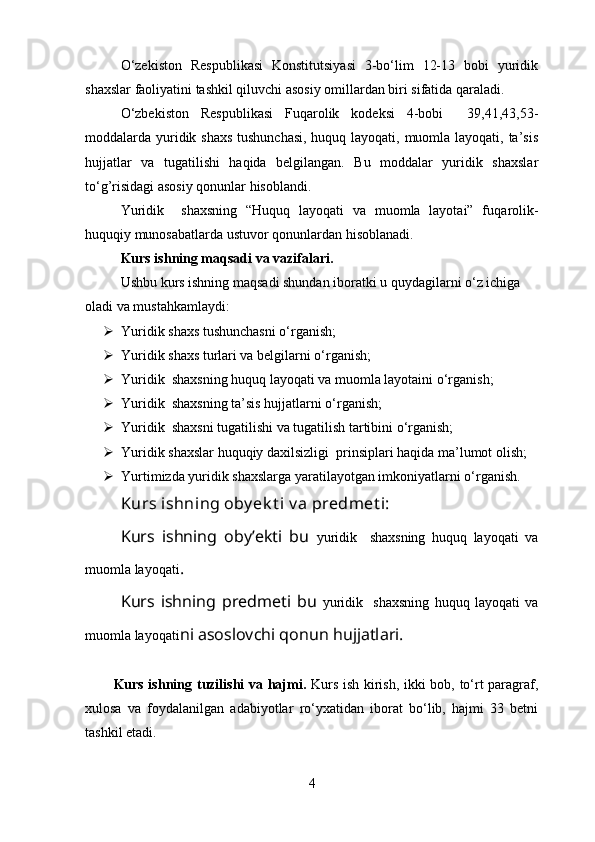 O‘zekiston   Respublikasi   Konstitutsiyasi   3-bo‘lim   12-13   bobi   yuridik
shaxslar faoliyatini tashkil qiluvchi asosiy omillardan biri sifatida qaraladi.
O‘zbekiston   Respublikasi   Fuqarolik   kodeksi   4-bobi     39,41,43,53-
moddalarda yuridik shaxs  tushunchasi,  huquq layoqati, muomla layoqati, ta’sis
hujjatlar   va   tugatilishi   haqida   belgilangan.   Bu   moddalar   yuridik   shaxslar
to‘g’risidagi asosiy qonunlar hisoblandi. 
Y uridik     shaxsning   “Huquq   layoqati   va   muomla   layotai”   f uqarolik-
huquqiy munosabatlarda  ustuvor qonunlardan hisoblanadi.
Kurs ish ning maqsadi  va vazifalari .
Ushbu kurs ishning maqsadi shundan iboratki u quydagilarni o‘z ichiga 
oladi va mustahkamlaydi:
 Yuridik shaxs tushunchasni o‘rganish;
 Yuridik shaxs turlari va belgilarni o‘rganish;
 Y uridik  shaxsning huquq layoqati va muomla layotaini o‘rganish;
 Y uridik  shaxsning ta’sis hujjatlarni o‘rganish;
 Y uridik  shaxsni tugatilishi va tugatilish tartibini o‘rganish;
 Yuridik shaxslar huquqiy daxilsizligi  prinsiplari haqida ma’lumot olish;
 Yurtimizda yuridik shaxslarga yaratilayotgan imkoniyatlarni o‘rganish.
Kurs ishning oby ek t i v a predmet i:
Kurs   ishning   oby’ekti   bu   yuridik     shaxsning   huquq   layoqati   va
muomla layoqati .
Kurs   ishning   predmeti   bu   yuridik     shaxsning   huquq   layoqati   va
muomla layoqati ni asoslovchi qonun hujjatlari.
Kurs ishning   tuzilishi   va   hajmi.   Kurs ish   kirish, ikki bob, to‘rt paragraf,
xulosa   va   foydalanilgan   adabiyotlar   ro‘yxatidan   iborat   bo‘lib,   hajmi   33   betni
tashkil etadi.
4 