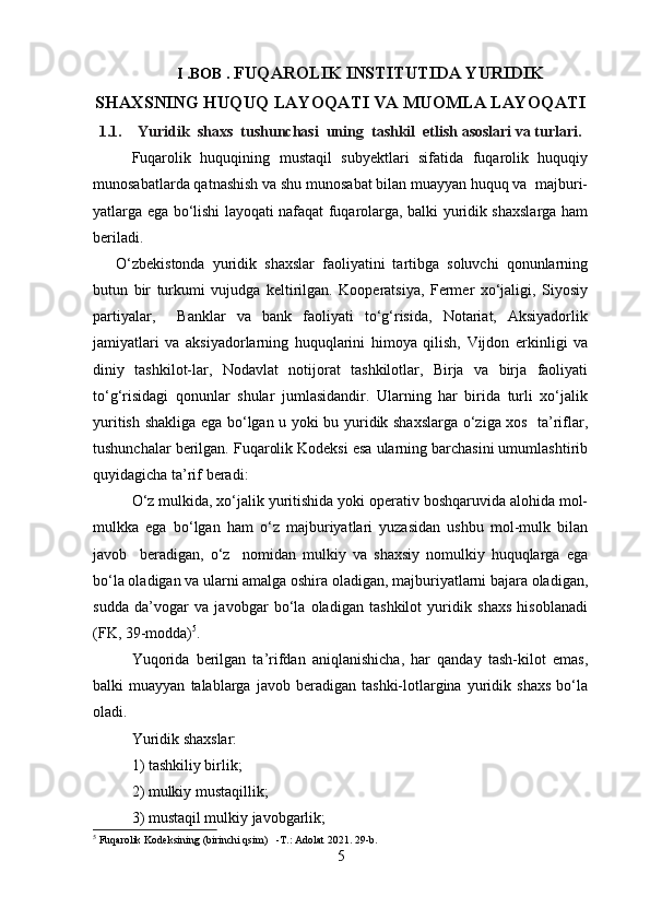 I .BOB .  FUQAROLIK INSTITUTIDA YURIDIK
SHAXSNING HUQUQ LAYOQATI VA MUOMLA LAYOQATI
1.1. Yuridik  shaxs  tushunchasi  uning  tashkil  etlish asoslari va turlari.
Fuqarolik   huquqining   mustaqil   subyektlari   sifatida   fuqarolik   huquqiy
munosabatlarda qatnashish va shu munosabat bilan muayyan huquq va  majburi-
yatlarga ega bo‘lishi layoqati nafaqat fuqarolarga, balki yuridik shaxslarga ham
beriladi.
O‘zbekistonda   yuridik   shaxslar   faoliyatini   tartibga   soluvchi   qonunlarning
butun   bir   turkumi   vujudga   keltirilgan.   Kooperatsiya,   Fermer   xo‘jaligi,   Siyosiy
partiyalar,     Banklar   va   bank   faoliyati   to‘g‘risida,   Notariat,   Aksiyadorlik
jamiyatlari   va   aksiyadorlarning   huquqlarini   himoya   qilish,   Vijdon   erkinligi   va
diniy   tashkilot-lar,   Nodavlat   notijorat   tashkilotlar,   Birja   va   birja   faoliyati
to‘g‘risidagi   qonunlar   shular   jumlasidandir.   Ularning   har   birida   turli   xo‘jalik
yuritish shakliga ega bo‘lgan u yoki bu yuridik shaxslarga o‘ziga xos   ta’riflar,
tushunchalar berilgan. Fuqarolik Kodeksi esa ularning barchasini umumlashtirib
quyidagicha ta’rif beradi:
O‘z mulkida, xo‘jalik yuritishida yoki operativ boshqaruvida alohida mol-
mulkka   ega   bo‘lgan   ham   o‘z   majburiyatlari   yuzasidan   ushbu   mol-mulk   bilan
javob     beradigan,   o‘z     nomidan   mulkiy   va   shaxsiy   nomulkiy   huquqlarga   ega
bo‘la oladigan va ularni amalga oshira oladigan, majburiyatlarni bajara oladigan,
sudda   da’vogar   va   javobgar   bo‘la   oladigan   tashkilot   yuridik   shaxs   hisoblanadi
(FK,   39-modda) 5
.
Yuqorida   berilgan   ta’rifdan   aniqlanishicha,   har   qanday   tash-kilot   emas,
balki   muayyan   talablarga   javob  beradigan   tashki-lotlargina   yuridik   shaxs   bo‘la
oladi.
Yuridik shaxslar:
1) tashkiliy birlik;
2) mulkiy mustaqillik;
3) mustaqil mulkiy javobgarlik;
5
  F uqarolik  K odeksi ning  (birinchi qsim)     -T.: Adolat 2021. 29-b.   
5 