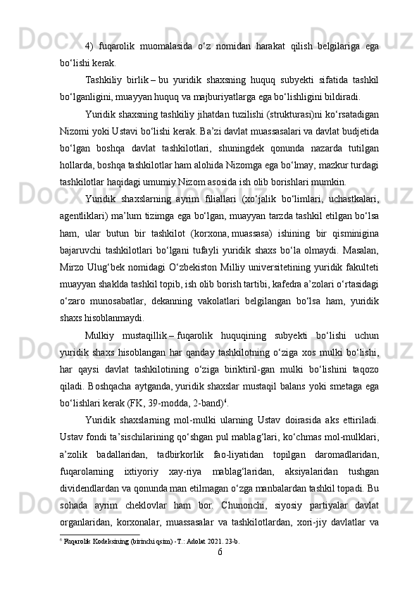 4)   fuqarolik   muomalasida   o‘z   nomidan   harakat   qilish   belgilariga   ega
bo‘lishi kerak.
Tashkiliy   birlik   –   bu   yuridik   shaxsning   huquq   subyekti   sifatida   tashkil
bo‘lganligini, muayyan huquq va majburiyatlarga ega bo‘lishligini bildiradi.
Yuridik shaxsning tashkiliy jihatdan tuzilishi (strukturasi)ni ko‘rsatadigan
Nizomi yoki Ustavi bo‘lishi kerak. Ba’zi davlat muassasalari va davlat budjetida
bo‘lgan   boshqa   davlat   tashkilotlari,   shuningdek   qonunda   nazarda   tutilgan
hollarda, boshqa tashkilotlar ham alohida Nizomga ega bo‘lmay, mazkur turdagi
tashkilotlar haqidagi umumiy Nizom asosida ish olib   borishlari mumkin.
Yuridik   shaxslarning   ayrim   filiallari   (xo‘jalik   bo‘limlari,   uchastkalari,
agentliklari) ma’lum tizimga ega bo‘lgan, muayyan tarzda tashkil etilgan bo‘lsa
ham,   ular   butun   bir   tashkilot   (korxona,   muassasa)   ishining   bir   qisminigina
bajaruvchi   tashkilotlari   bo‘lgani   tufayli   yuridik   shaxs   bo‘la   olmaydi.   Masalan,
Mirzo  Ulug‘bek  nomidagi   O‘zbekiston   Milliy  universitetining  yuridik  fakulteti
muayyan shaklda tashkil topib, ish olib borish tartibi, kafedra a’zolari o‘rtasidagi
o‘zaro   munosabatlar,   dekanning   vakolatlari   belgilangan   bo‘lsa   ham,   yuridik
shaxs hisoblanmaydi.
Mulkiy   mustaqillik   –   fuqarolik   huquqining   subyekti   bo‘lishi   uchun
yuridik   shaxs   hisoblangan   har   qanday   tashkilotning   o‘ziga   xos   mulki   bo‘lishi,
har   qaysi   davlat   tashkilotining   o‘ziga   biriktiril-gan   mulki   bo‘lishini   taqozo
qiladi. Boshqacha  aytganda,   yuridik shaxslar  mustaqil  balans  yoki  smetaga ega
bo‘lishlari kerak (FK,   39-modda, 2-band) 6
.
Yuridik   shaxslarning   mol-mulki   ularning   Ustav   doirasida   aks   ettiriladi.
Ustav fondi ta’sischilarining qo‘shgan pul mablag‘lari, ko‘chmas mol-mulklari,
a’zolik   badallaridan,   tadbirkorlik   fao-liyatidan   topilgan   daromadlaridan,
fuqarolarning   ixtiyoriy   xay-riya   mablag‘laridan,   aksiyalaridan   tushgan
dividendlardan va qonunda man etilmagan o‘zga manbalardan tashkil topadi. Bu
sohada   ayrim   cheklovlar   ham   bor.   Chunonchi,   siyosiy   partiyalar   davlat
organlaridan,   korxonalar,   muassasalar   va   tashkilotlardan,   xori-jiy   davlatlar   va
6
  F uqarolik  K odeksi ning  (birinchi qsim)   -T.: Adolat 2021. 23-b.   
6 