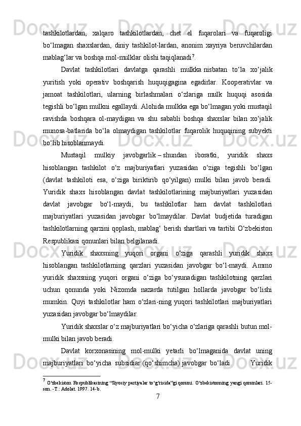 tashkilotlardan,   xalqaro   tashkilotlardan,   chet   el   fuqarolari   va   fuqaroligi
bo‘lmagan   shaxslardan,   diniy   tashkilot-lardan,   anonim   xayriya   beruvchilardan
mablag‘lar va boshqa mol-mulklar olishi taqiqlanadi 7
. 
Davlat   tashkilotlari   davlatga   qarashli   mulkka   nisbatan   to‘la   xo‘jalik
yuritish   yoki   operativ   boshqarish   huquqigagina   egadirlar.   Kooperativlar   va
jamoat   tashkilotlari,   ularning   birlashmalari   o‘zlariga   mulk   huquqi   asosida
tegishli bo‘lgan mulkni egallaydi. Alohida mulkka ega bo‘lmagan yoki mustaqil
ravishda   boshqara   ol-maydigan   va   shu   sababli   boshqa   shaxslar   bilan   xo‘jalik
munosa-batlarida   bo‘la   olmaydigan   tashkilotlar   fuqarolik   huquqining   subyekti
bo‘lib hisoblanmaydi.
Mustaqil   mulkiy   javobgarlik   –   shundan   iboratki,   yuridik   shaxs
hisoblangan   tashkilot   o‘z   majburiyatlari   yuzasidan   o‘ziga   tegishli   bo‘lgan
(davlat   tashkiloti   esa,   o‘ziga   biriktirib   qo‘yilgan)   mulki   bilan   javob   beradi.
Yuridik   shaxs   hisoblangan   davlat   tashkilotlarining   majburiyatlari   yuzasidan
davlat   javobgar   bo‘l-maydi,   bu   tashkilotlar   ham   davlat   tashkilotlari
majburiyatlari   yuzasidan   javobgar   bo‘lmaydilar.   Davlat   budjetida   turadigan
tashkilotlarning qarzini  qoplash,  mablag‘ berish shartlari va tartibi  O‘zbekiston
Respublikasi qonunlari bilan belgilanadi.
Yuridik   shaxsning   yuqori   organi   o‘ziga   qarashli   yuridik   shaxs
hisoblangan   tashkilotlarning   qarzlari   yuzasidan   javobgar   bo‘l-maydi.   Ammo
yuridik   shaxsning   yuqori   organi   o‘ziga   bo‘ysunadigan   tashkilotning   qarzlari
uchun   qonunda   yoki   Nizomda   nazarda   tutilgan   hollarda   javobgar   bo‘lishi
mumkin.   Quyi   tashkilotlar   ham   o‘zlari-ning   yuqori   tashkilotlari   majburiyatlari
yuzasidan javobgar bo‘lmaydilar.
Yuridik shaxslar o‘z majburiyatlari bo‘yicha o‘zlariga qarashli butun mol-
mulki bilan javob beradi.
Davlat   korxonasining   mol-mulki   yetarli   bo‘lmaganida   davlat   uning
majburiyatlari   bo‘yicha   subsidiar   (qo‘shimcha)   javobgar   bo‘ladi.             Yuridik
7
  O‘zbekiston Respublikasining   “Siyosiy partiyalar to‘g‘risida”gi   qonuni. O‘zbekistonning yangi qonunlari. 15-
son. -T.: Adolat. 1997. 14-b.
7 