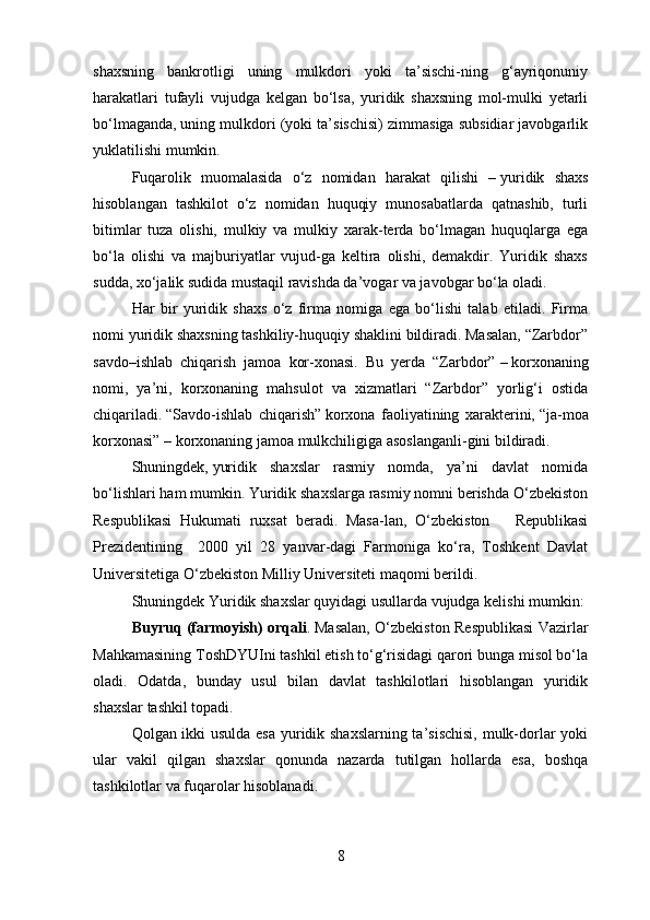 shaxsning   bankrotligi   uning   mulkdori   yoki   ta’sischi-ning   g‘ayriqonuniy
harakatlari   tufayli   vujudga   kelgan   bo‘lsa,   yuridik   shaxsning   mol-mulki   yetarli
bo‘lmaganda,   uning mulkdori (yoki ta’sischisi) zimmasiga subsidiar javobgarlik
yuklatilishi mumkin.
Fuqarolik   muomalasida   o‘z   nomidan   harakat   qilishi   –   yuridik   shaxs
hisoblangan   tashkilot   o‘z   nomidan   huquqiy   munosabatlarda   qatnashib,   turli
bitimlar   tuza   olishi,   mulkiy   va   mulkiy   xarak-terda   bo‘lmagan   huquqlarga   ega
bo‘la   olishi   va   majburiyatlar   vujud-ga   keltira   olishi,   demakdir.   Yuridik   shaxs
sudda, xo‘jalik sudida mustaqil ravishda da’vogar va javobgar bo‘la oladi.
Har   bir   yuridik   shaxs   o‘z   firma   nomiga   ega   bo‘lishi   talab   etiladi.   Firma
nomi yuridik shaxsning tashkiliy-huquqiy shaklini bildiradi. Masalan, “Zarbdor”
savdo–ishlab   chiqarish   jamoa   kor-xonasi.   Bu   yerda   “Zarbdor”   –   korxonaning
nomi,   ya’ni,   korxonaning   mahsulot   va   xizmatlari   “Zarbdor”   yorlig‘i   ostida
chiqariladi.   “Savdo-ishlab   chiqarish”   korxona   faoliyatining   xarakterini,   “ja-moa
korxonasi”   –   korxonaning jamoa mulkchiligiga asoslanganli-gini bildiradi.
Shuningdek,   yuridik   shaxslar   rasmiy   nomda,   ya’ni   davlat   nomida
bo‘lishlari ham mumkin. Yuridik shaxslarga rasmiy nomni berishda O‘zbekiston
Respublikasi   Hukumati   ruxsat   beradi.   Masa-lan,   O‘zbekiston       Republikasi
Prezidentining     2000   yil   28   yanvar-dagi   Farmoniga   ko‘ra,   Toshkent   Davlat
Universitetiga O‘zbekiston Milliy Universiteti maqomi berildi.  
Shuningdek  Yuridik shaxslar quyidagi usullarda vujudga kelishi mumkin:
Buyruq (farmoyish) orqali .   Masalan, O‘zbekiston Respublikasi Vazirlar
Mahkamasining ToshDYUIni tashkil etish to‘g‘risidagi qarori bunga misol bo‘la
oladi.   Odatda,   bunday   usul   bilan   davlat   tashkilotlari   hisoblangan   yuridik
shaxslar tashkil topadi.
Qolgan ikki usulda esa yuridik shaxslarning ta’sischisi, mulk-dorlar yoki
ular   vakil   qilgan   shaxslar   qonunda   nazarda   tutilgan   hollarda   esa,   boshqa
tashkilotlar va fuqarolar hisoblanadi.
8 