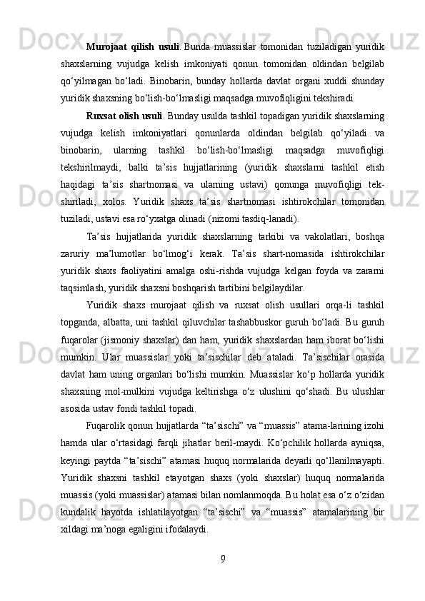 Murojaat   qilish   usuli .   Bunda   muassislar   tomonidan   tuziladigan   yuridik
shaxslarning   vujudga   kelish   imkoniyati   qonun   tomonidan   oldindan   belgilab
qo‘yilmagan   bo‘ladi.   Binobarin,   bunday   hollarda   davlat   organi   xuddi   shunday
yuridik shaxsning bo‘lish-bo‘lmasligi maqsadga muvofiqligini tekshiradi.
Ruxsat olish usuli .   Bunday usulda tashkil topadigan yuridik shaxslarning
vujudga   kelish   imkoniyatlari   qonunlarda   oldindan   belgilab   qo‘yiladi   va
binobarin,   ularning   tashkil   bo‘lish-bo‘lmasligi   maqsadga   muvofiqligi
tekshirilmaydi,   balki   ta’sis   hujjatlarining   (yuridik   shaxslarni   tashkil   etish
haqidagi   ta’sis   shartnomasi   va   ularning   ustavi)   qonunga   muvofiqligi   tek-
shiriladi,   xolos.   Yuridik   shaxs   ta’sis   shartnomasi   ishtirokchilar   tomonidan
tuziladi, ustavi esa ro‘yxatga olinadi (nizomi tasdiq-lanadi).
Ta’sis   hujjatlarida   yuridik   shaxslarning   tarkibi   va   vakolatlari,   boshqa
zaruriy   ma’lumotlar   bo‘lmog‘i   kerak.   Ta’sis   shart-nomasida   ishtirokchilar
yuridik   shaxs   faoliyatini   amalga   oshi-rishda   vujudga   kelgan   foyda   va   zararni
taqsimlash, yuridik shaxsni boshqarish tartibini belgilaydilar.
Yuridik   shaxs   murojaat   qilish   va   ruxsat   olish   usullari   orqa-li   tashkil
topganda, albatta, uni  tashkil  qiluvchilar  tashabbuskor  guruh bo‘ladi. Bu guruh
fuqarolar  (jismoniy  shaxslar)  dan ham, yuridik shaxslardan  ham  iborat  bo‘lishi
mumkin.   Ular   muassislar   yoki   ta’sischilar   deb   ataladi.   Ta’sischilar   orasida
davlat   ham   uning   organlari   bo‘lishi   mumkin.   Muassislar   ko‘p   hollarda   yuridik
shaxsning   mol-mulkini   vujudga   keltirishga   o‘z   ulushini   qo‘shadi.   Bu   ulushlar
asosida ustav fondi tashkil topadi.
Fuqarolik qonun hujjatlarda “ta’sischi” va “muassis” atama-larining izohi
hamda   ular   o‘rtasidagi   farqli   jihatlar   beril-maydi.   Ko‘pchilik   hollarda   ayniqsa,
keyingi  paytda  “ta’sischi”   atamasi   huquq normalarida deyarli  qo‘llanilmayapti.
Yuridik   shaxsni   tashkil   etayotgan   shaxs   (yoki   shaxslar)   huquq   normalarida
muassis (yoki muassislar) atamasi bilan nomlanmoqda. Bu holat esa o‘z o‘zidan
kundalik   hayotda   ishlatilayotgan   “ta’sischi”   va   “muassis”   atamalarining   bir
xildagi ma’noga egaligini ifodalaydi.
9 