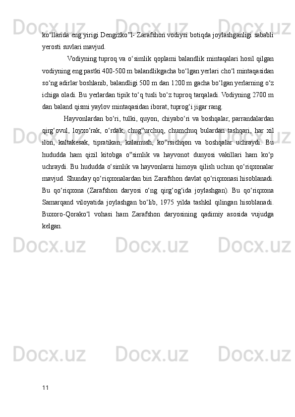 ko‘llarida eng yirigi Dengizko l- Zarafshon vodiysi botiqda joylashganligi sababli‟
yerosti suvlari mavjud. 
                     Vodiyning tuproq va o‘simlik qoplami balandlik mintaqalari hosil  qilgan
vodiyning eng pastki 400-500 m balandlikgacha bo‘lgan yerlari cho‘l mintaqasidan
so‘ng adirlar boshlanib, balandligi 500 m dan 1200 m gacha bo‘lgan yerlarning o‘z
ichiga oladi. Bu yerlardan tipik to‘q tusli bo‘z tuproq tarqaladi. Vodiyning 2700 m
dan baland qismi yaylov mintaqasidan iborat, tuprog‘i jigar rang. 
                 Hayvonlardan bo‘ri, tulki, quyon, chiyabo‘ri va boshqalar, parrandalardan
qirg‘ovul,   loyxo‘rak,   o‘rdak,   chug urchuq,   chumchuq   bulardan   tashqari,   har   xil	
‟
ilon,   kaltakesak,   tipratikan,   kalamush,   ko rsichqon   va   boshqalar   uchraydi.   Bu	
‟
hududda   ham   qizil   kitobga   o simlik   va   hayvonot   dunyosi   vakillari   ham   ko‘p	
‟
uchraydi. Bu hududda o‘simlik va hayvonlarni himoya qilish uchun qo‘riqxonalar
mavjud. Shunday qo‘riqxonalardan biri Zarafshon davlat qo‘riqxonasi hisoblanadi.
Bu   qo‘riqxona   (Zarafshon   daryosi   o‘ng   qirg‘og‘ida   joylashgan).   Bu   qo‘riqxona
Samarqand   viloyatida   joylashgan   bo‘lib,   1975   yilda   tashkil   qilingan   hisoblanadi.
Buxoro-Qorako‘l   vohasi   ham   Zarafshon   daryosining   qadimiy   asosida   vujudga
kelgan.
11