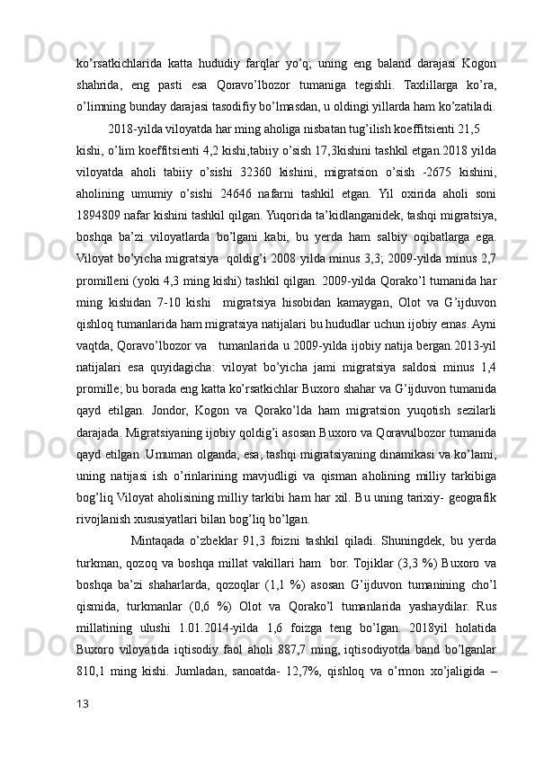 ko’rsatkichlarida   katta   hududiy   farqlar   yo’q;   uning   eng   baland   darajasi   Kogon
shahrida,   eng   pasti   esa   Qoravo’lbozor   tumaniga   tegishli.   Taxlillarga   ko’ra,
o’limning bunday darajasi tasodifiy bo’lmasdan, u oldingi yillarda ham ko’zatiladi.
          2018-yilda viloyatda har ming aholiga nisbatan tug’ilish koeffitsienti 21,5 
kishi, o’lim koeffitsienti 4,2 kishi,tabiiy o’sish 17,3kishini tashkil etgan.2018 yilda
viloyatda   aholi   tabiiy   o’sishi   32360   kishini,   migratsion   o’sish   -2675   kishini,
aholining   umumiy   o’sishi   24646   nafarni   tashkil   etgan.   Yil   oxirida   aholi   soni
1894809 nafar kishini tashkil qilgan. Yuqorida ta’kidlanganidek, tashqi migratsiya,
boshqa   ba’zi   viloyatlarda   bo’lgani   kabi,   bu   yerda   ham   salbiy   oqibatlarga   ega.
Viloyat bo’yicha migratsiya   qoldig’i 2008 yilda minus 3,3; 2009-yilda minus 2,7
promilleni (yoki 4,3 ming kishi) tashkil qilgan. 2009-yilda Qorako’l tumanida har
ming   kishidan   7-10   kishi     migratsiya   hisobidan   kamaygan,   Olot   va   G’ijduvon
qishloq tumanlarida ham migratsiya natijalari bu hududlar uchun ijobiy emas. Ayni
vaqtda, Qoravo’lbozor va     tumanlarida u 2009-yilda ijobiy natija bergan.2013-yil
natijalari   esa   quyidagicha:   viloyat   bo’yicha   jami   migratsiya   saldosi   minus   1,4
promille; bu borada eng katta ko’rsatkichlar Buxoro shahar va G’ijduvon tumanida
qayd   etilgan.   Jondor,   Kogon   va   Qorako’lda   ham   migratsion   yuqotish   sezilarli
darajada. Migratsiyaning ijobiy qoldig’i asosan Buxoro va Qoravulbozor tumanida
qayd etilgan .Umuman olganda, esa, tashqi migratsiyaning dinamikasi va ko’lami,
uning   natijasi   ish   o’rinlarining   mavjudligi   va   qisman   aholining   milliy   tarkibiga
bog’liq Viloyat aholisining milliy tarkibi ham har xil. Bu uning tarixiy- geografik
rivojlanish xususiyatlari bilan bog’liq bo’lgan. 
                    Mintaqada   o’zbeklar   91,3   foizni   tashkil   qiladi.   Shuningdek,   bu   yerda
turkman,   qozoq   va   boshqa   millat   vakillari   ham     bor.  Tojiklar   (3,3   %)   Buxoro   va
boshqa   ba’zi   shaharlarda,   qozoqlar   (1,1   %)   asosan   G’ijduvon   tumanining   cho’l
qismida,   turkmanlar   (0,6   %)   Olot   va   Qorako’l   tumanlarida   yashaydilar.   Rus
millatining   ulushi   1.01.2014-yilda   1,6   foizga   teng   bo’lgan.   2018yil   holatida
Buxoro   viloyatida   iqtisodiy   faol   aholi   887,7   ming,   iqtisodiyotda   band   bo’lganlar
810,1   ming   kishi.   Jumladan,   sanoatda-   12,7%,   qishloq   va   o’rmon   xo’jaligida   –
13