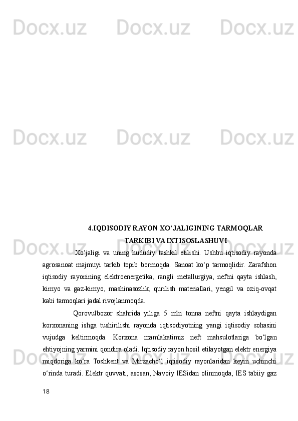 4.IQDISODIY RAYON XO’JALIGINING TARMOQLAR
TARKIBI VA IXTISOSLASHUVI
                    Xo‘jaligi   va   uning   hududiy   tashkil   etilishi.   Ushbu   iqtisodiy   rayonda
agrosanoat   majmuyi   tarkib   topib   bormoqda.   Sanoat   ko‘p   tarmoqlidir.   Zarafshon
iqtisodiy   rayonining   elektroenergetika,   rangli   metallurgiya,   neftni   qayta   ishlash,
kimyo   va   gaz-kimyo,   mashinasozlik,   qurilish   materiallari,   yengil   va   oziq-ovqat
kabi tarmoqlari jadal rivojlanmoqda.
                Qorovulbozor   shahrida   yiliga   5   mln   tonna   neftni   qayta   ishlaydigan
korxonaning   ishga   tushirilishi   rayonda   iqtisodiyotning   yangi   iqtisodiy   sohasini
vujudga   keltirmoqda.   Korxona   mamlakatimiz   neft   mahsulotlariga   bo‘lgan
ehtiyojning yarmini qondira oladi. Iqtisodiy rayon hosil etilayotgan elektr energiya
miqdoriga   ko‘ra   Toshkent   va   Mirzacho‘l   iqtisodiy   rayonlaridan   keyin   uchinchi
o‘rinda turadi. Elektr quvvati, asosan, Navoiy IESidan olinmoqda, IES tabiiy gaz
18