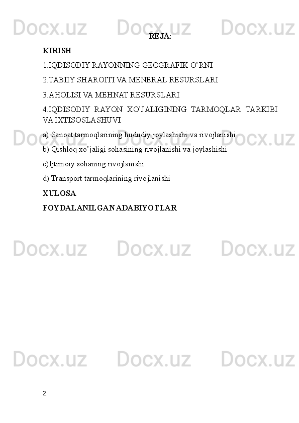 REJA:
KIRISH
1.IQDISODIY RAYONNING GEOGRAFIK O’RNI
2.TABIIY SHAROITI VA MENERAL RESURSLARI
3.AHOLISI VA MEHNAT RESURSLARI
4.IQDISODIY   RAYON   XO’JALIGINING   TARMOQLAR   TARKIBI
VA IXTISOSLASHUVI
a) Sanoat tarmoqlarining hududiy joylashishi va rivojlanishi
b) Qishloq xo’jaligi sohasining rivojlanishi va joylashishi
c)Ijtimoiy sohaning rivojlanishi
d) Transport tarmoqlarining rivojlanishi
XULOSA
FOYDALANILGAN ADABIYOTLAR
2