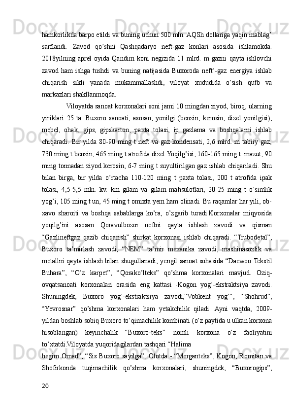hamkorlikda barpo etildi va buning uchun 500 mln. AQSh dollariga yaqin mablag’
sarflandi.   Zavod   qo’shni   Qashqadaryo   neft-gaz   konlari   asosida   ishlamokda.
2018yilning   aprel   oyida   Qandim   koni   negizida   11   mlrd.   m   gazni   qayta   ishlovchi
zavod   ham   ishga   tushdi   va   buning   natijasida   Buxoroda   neft’-gaz   energiya   ishlab
chiqarish   sikli   yanada   mukammallashdi,   viloyat   xududida   o’sish   qutb   va
markazlari shakllanmoqda. 
             Viloyatda sanoat korxonalari soni jami 10 mingdan ziyod, biroq, ularning
yiriklari   25   ta.   Buxoro   sanoati,   asosan,   yonilgi   (benzin,   kerosin,   dizel   yonilgisi),
mebel,   ohak,   gips,   gipskarton,   paxta   tolasi,   ip   gazlama   va   boshqalarni   ishlab
chiqaradi. Bir  yilda  80-90 ming t  neft  va gaz kondensati,  2,6 mlrd. m  tabiiy gaz,
730 ming t benzin, 465 ming t atrofida dizel Yoqilg’isi, 160-165 ming t. mazut, 90
ming tonnadan ziyod kerosin, 6-7 ming t suyultirilgan gaz ishlab chiqariladi. Shu
bilan   birga,   bir   yilda   o’rtacha   110-120   ming   t   paxta   tolasi,   200   t   atrofida   ipak
tolasi,   4,5-5,5   mln.   kv.   km   gilam   va   gilam   mahsulotlari,   20-25   ming   t   o’simlik
yog’i, 105 ming t un, 45 ming t omixta yem ham olinadi. Bu raqamlar har yili, ob-
xavo   sharoiti   va   boshqa   sabablarga   ko’ra,   o’zgarib   turadi.Korxonalar   miqyosida
yoqilg’ini   asosan   Qoravulbozor   neftni   qayta   ishlash   zavodi   va   qisman
“Gazlineftgaz   qazib   chiqarish”   shirkat   korxonasi   ishlab   chiqaradi.   “Trubodetal”,
Buxoro   ta’mirlash   zavodi,   “NEM”   ta’mir   mexanika   zavodi,   mashinasozlik   va
metallni qayta ishlash bilan shugullanadi, yengil sanoat sohasida “Daewoo Tekstil
Buhara”,   “O’z   karpet”,   “Qorako’lteks”   qo’shma   korxonalari   mavjud.   Oziq-
ovqatsanoati   korxonalari   orasida   eng   kattasi   -Kogon   yog’-ekstraktsiya   zavodi.
Shuningdek,   Buxoro   yog’-ekstraktsiya   zavodi,“Vobkent   yog’”,   “Shohrud”,
“Yevrosnar”   qo’shma   korxonalari   ham   yetakchilik   qiladi.   Ayni   vaqtda,   2009-
yildan boshlab sobiq Buxoro to’qimachilik kombinati (o’z paytida u ulkan korxona
hisoblangan)   keyinchalik   “Buxoro-teks”   nomli   korxona   o’z   faoliyatini
to’xtatdi.Viloyatda yuqoridagilardan tashqari “Halima 
begim Omad”, “Sis Buxoro sayilga”, Olotda - “Merganteks”, Kogon, Romitan va
Shofirkonda   tuqimachilik   qo’shma   korxonalari,   shuningdek,   “Buxorogips”,
20