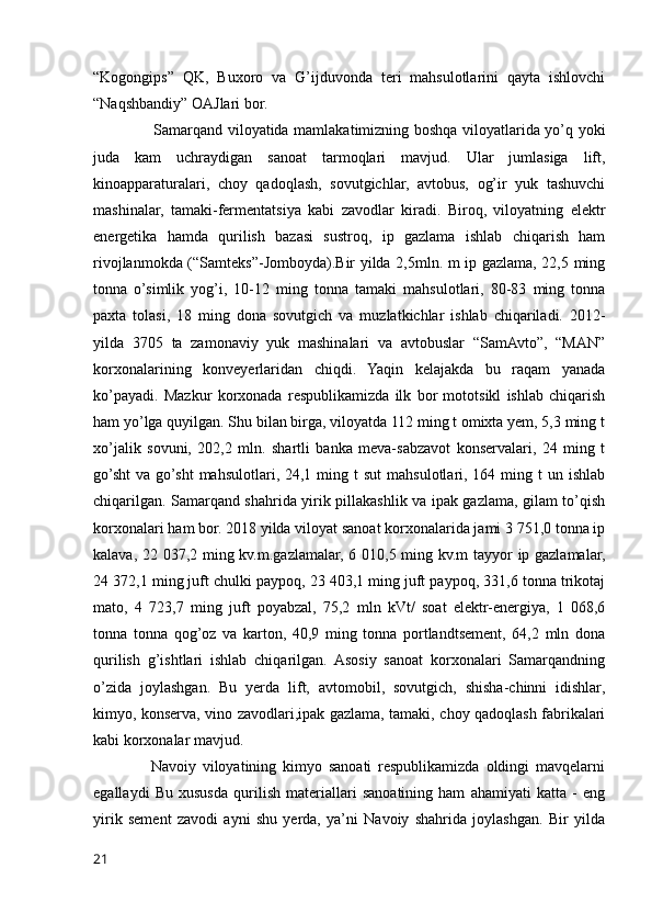 “Kogongips”   QK,   Buxoro   va   G’ijduvonda   teri   mahsulotlarini   qayta   ishlovchi
“Naqshbandiy” OAJlari bor. 
                       Samarqand viloyatida mamlakatimizning boshqa viloyatlarida yo’q yoki
juda   kam   uchraydigan   sanoat   tarmoqlari   mavjud.   Ular   jumlasiga   lift,
kinoapparaturalari,   choy   qadoqlash,   sovutgichlar,   avtobus,   og’ir   yuk   tashuvchi
mashinalar,   tamaki-fermentatsiya   kabi   zavodlar   kiradi.   Biroq,   viloyatning   elektr
energetika   hamda   qurilish   bazasi   sustroq,   ip   gazlama   ishlab   chiqarish   ham
rivojlanmokda (“Samteks”-Jomboyda).Bir yilda 2,5mln. m ip gazlama, 22,5 ming
tonna   o’simlik   yog’i,   10-12   ming   tonna   tamaki   mahsulotlari,   80-83   ming   tonna
paxta   tolasi,   18   ming   dona   sovutgich   va   muzlatkichlar   ishlab   chiqariladi.   2012-
yilda   3705   ta   zamonaviy   yuk   mashinalari   va   avtobuslar   “SamAvto”,   “MAN”
korxonalarining   konveyerlaridan   chiqdi.   Yaqin   kelajakda   bu   raqam   yanada
ko’payadi.   Mazkur   korxonada   respublikamizda   ilk   bor   mototsikl   ishlab   chiqarish
ham yo’lga quyilgan. Shu bilan birga, viloyatda 112 ming t omixta yem, 5,3 ming t
xo’jalik   sovuni,   202,2   mln.   shartli   banka   meva-sabzavot   konservalari,   24   ming   t
go’sht   va go’sht  mahsulotlari,  24,1 ming t   sut   mahsulotlari, 164  ming t   un ishlab
chiqarilgan. Samarqand shahrida yirik pillakashlik va ipak gazlama, gilam to’qish
korxonalari ham bor. 2018 yilda viloyat sanoat korxonalarida jami 3 751,0 tonna ip
kalava, 22 037,2 ming kv.m.gazlamalar, 6 010,5 ming kv.m tayyor ip gazlamalar,
24 372,1 ming juft chulki paypoq, 23 403,1 ming juft paypoq, 331,6 tonna trikotaj
mato,   4   723,7   ming   juft   poyabzal,   75,2   mln   kVt/   soat   elektr-energiya,   1   068,6
tonna   tonna   qog’oz   va   karton,   40,9   ming   tonna   portlandtsement,   64,2   mln   dona
qurilish   g’ishtlari   ishlab   chiqarilgan.   Asosiy   sanoat   korxonalari   Samarqandning
o’zida   joylashgan.   Bu   yerda   lift,   avtomobil,   sovutgich,   shisha-chinni   idishlar,
kimyo, konserva, vino zavodlari,ipak gazlama, tamaki, choy qadoqlash fabrikalari
kabi korxonalar mavjud.
                  Navoiy   viloyatining   kimyo   sanoati   respublikamizda   oldingi   mavqelarni
egallaydi   Bu   xususda   qurilish   materiallari   sanoatining   ham   ahamiyati   katta   -   eng
yirik   sement   zavodi   ayni   shu   yerda,   ya’ni   Navoiy   shahrida   joylashgan.   Bir   yilda
21
