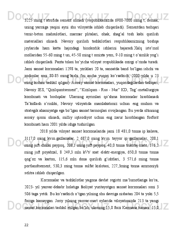 3225  ming  t   atrofida  sement   olinadi  (respublikamizda  6900-7000  ming  t,  demak,
uning   yarmiga   yaqini   ayni   shu   viloyatda   ishlab   chiqariladi).   Sementdan   tashqari
temir-beton   mahsulotlari,   marmar   plitalari,   ohak,   shag’al   tosh   kabi   qurilish
materiallari   olinadi.   Navoiy   qurilish   tashkilotlari   respublikamizning   boshqa
joylarida   ham   katta   hajmdagi   binokorlik   ishlarini   bajaradi.Xalq   iste’mol
mollaridan 55-60 ming t un, 45-50 ming t omixta yem, 9-10 ming t o’simlik yog’i
ishlab chiqariladi. Paxta tolasi bo’yicha viloyat respublikada oxirgi o’rinda turadi.
Jami   sanoat   korxonalari   1298  ta,   yiriklari   20   ta,   sanoatda   band   bo’lgan   ishchi   va
xodimlar   soni   80-85   ming   kishi   (bu   ancha   yuqori   ko’rsatkich,   2000-yilda   u   23
ming kishini tashkil qilgan). Asosiy sanoat korxonalari, yuqoridagilardan tashqari,
Navoiy   IES,   “Qizilqumtsement”,   “Kizilqum   -   Rus   -   Nur”   KD,  Tog’-metallurgiya
kombinati   va   boshqalar.   Ularning   ayrimlari   qo’shma   korxonalar   hisoblanadi
Ta’kidlash   o’rinliki,   Navoiy   viloyatida   mamlakatimiz   uchun   eng   muhim   va
strategik ahamiyatga ega bo’lgan sanoat tarmoqlari rivojlangan. Bu yerda oltinning
asosiy   qismi   olinadi,   milliy   iqtisodiyot   uchun   eng   zarur   hisoblangan   fosforit
kombinati ham 2001 yilda ishga tushirilgan.
                    2018   yilda   viloyat   sanoat   korxonalarida   jami   18   481,0   tonna   ip   kalava,
3117,0   ming   kv.m.gazlamalar,   2   687,0   ming   kv.m.   tayyor   ip   gazlamalar,   208,1
ming juft chulki paypoq, 208,1 ming juft paypoq, 40,0 tonna trikotaj mato, 176,2
ming   juft   poyabzal,   8   249,3   mln   kVt/   soat   elektr-energiya,   650,0   tonna   tonna
qog’oz   va   karton,   115,6   mln   dona   qurilish   g’ishtlari,   3   571,6   ming   tonna
portlandtsement,   530,3   ming   tonna   sulfat   kislotasi,   227,3ming   tonna   ammoniyli
selitra ishlab chiqarilgan. 
                      Korxonalar   va   tashkilotlar   yagona   davlat   registri   ma lumotlariga   ko ra,ʻ ʻ
2023-   yil   yanvar-dekabr   holatiga   faoliyat   yuritayotgan   sanoat   korxonalari   soni   3
506 taga yetdi. Bu ko rsatkich o tgan yilning shu davriga nisbatan 204 ta yoki 5,5	
ʻ ʻ
foizga   kamaygan.   Joriy   yilning   yanvar-mart   oylarida   viloyatimizda   213   ta   yangi
sanoat korxonalari tashkil etilgan bo lib, ularning 15,0 foizi Karmana tumani, 15,0	
ʻ
22