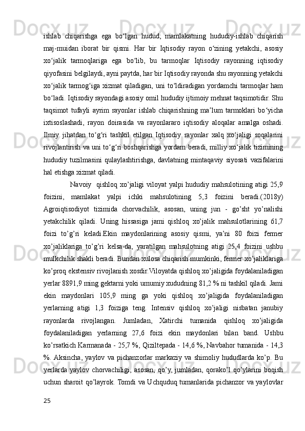 ishlab   chiqarishga   ega   bo lgan   hudud;   mamlakatning   hududiy-ishlab   chiqarishʻ
maj-muidan   iborat   bir   qismi.   Har   bir   Iqtisodiy   rayon   o zining   yetakchi,   asosiy	
ʻ
xo jalik   tarmoqlariga   ega   bo lib,   bu   tarmoqlar   Iqtisodiy   rayonning   iqtisodiy	
ʻ ʻ
qiyofasini belgilaydi, ayni paytda, har bir Iqtisodiy rayonda shu rayonning yetakchi
xo jalik   tarmog iga   xizmat   qiladigan,   uni   to ldiradigan   yordamchi   tarmoqlar   ham
ʻ ʻ ʻ
bo ladi. Iqtisodiy rayondagi asosiy omil hududiy ijtimoiy mehnat taqsimotidir. Shu
ʻ
taqsimot   tufayli   ayrim   rayonlar   ishlab   chiqarishning   ma lum   tarmoklari   bo yicha	
ʼ ʻ
ixtisoslashadi,   rayon   doirasida   va   rayonlararo   iqtisodiy   aloqalar   amalga   oshadi.
Ilmiy   jihatdan   to g ri   tashkil   etilgan   Iqtisodiy   rayonlar   xalq   xo jaligi   soqalarini	
ʻ ʻ ʻ
rivojlantirish va uni to g ri boshqarishga yordam beradi, milliy xo jalik tizimining	
ʻ ʻ ʻ
hududiy   tuzilmasini   qulaylashtirishga,   davlatning   mintaqaviy   siyosati   vazifalarini
hal etishga xizmat qiladi.
                     Navoiy   qishloq xo’jaligi viloyat yalpi hududiy mahsulotining atigi 25,9
foizini,   mamlakat   yalpi   ichki   mahsulotining   5,3   foizini   beradi.(2018y)
Agroiqtisodiyot   tizimida   chorvachilik,   asosan,   uning   jun   -   go’sht   yo’nalishi
yetakchilik   qiladi.   Uning   hissasiga   jami   qishloq   xo’jalik   mahsulotlarining   61,7
foizi   to’g’ri   keladi.Ekin   maydonlarining   asosiy   qismi,   ya’ni   80   foizi   fermer
xo’jaliklariga   to’g’ri   kelsa-da,   yaratilgan   mahsulotning   atigi   25,4   foizini   ushbu
mulkchilik shakli beradi. Bundan xulosa chiqarish mumkinki, fermer xo’jaliklariga
ko’proq ekstensiv rivojlanish xosdir.Viloyatda qishloq xo’jaligida foydalaniladigan
yerlar 8891,9 ming gektarni yoki umumiy xududning 81,2 % ni tashkil qiladi. Jami
ekin   maydonlari   105,9   ming   ga   yoki   qishloq   xo’jaligida   foydalaniladigan
yerlarning   atigi   1,3   foiziga   teng.   Intensiv   qishloq   xo’jaligi   nisbatan   janubiy
rayonlarda   rivojlangan.   Jumladan,   Xatirchi   tumanida   qishloq   xo’jaligida
foydalaniladigan   yerlarning   27,6   foizi   ekin   maydonlari   bilan   band.   Ushbu
ko’rsatkich Karmanada - 25,7 %, Qiziltepada - 14,6 %, Navbahor tumanida - 14,3
%.  Aksincha,   yaylov   va   pichanzorlar   markaziy   va   shimoliy   hududlarda   ko’p.   Bu
yerlarda   yaylov   chorvachiligi,   asosan,   qo’y,   jumladan,   qorako’l   qo’ylarini   boqish
uchun sharoit qo’layrok. Tomdi va Uchquduq tumanlarida pichanzor va yaylovlar
25