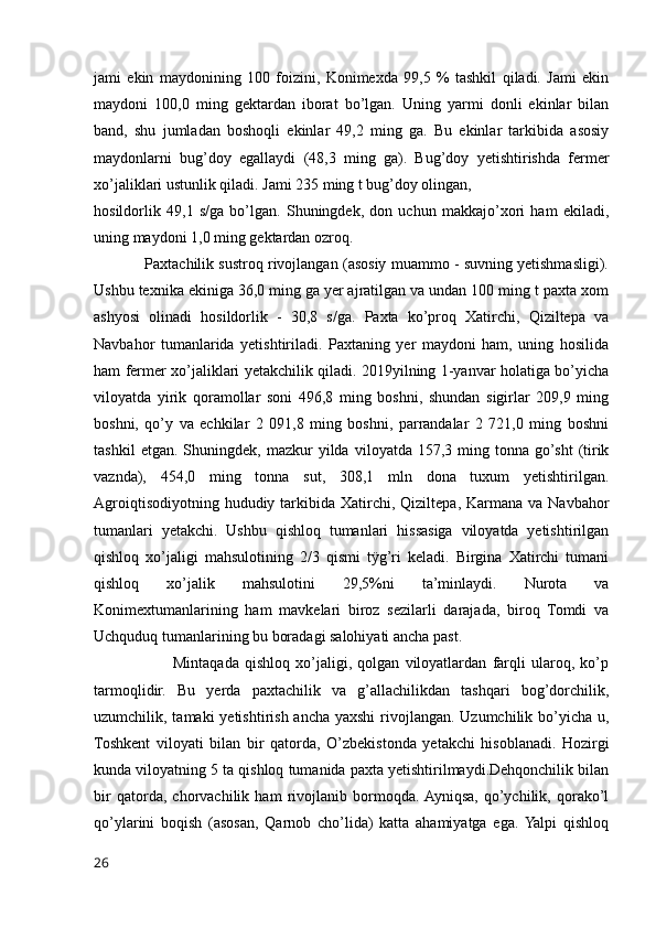 jami   ekin   maydonining   100   foizini,   Konimexda   99,5   %   tashkil   qiladi.   Jami   ekin
maydoni   100,0   ming   gektardan   iborat   bo’lgan.   Uning   yarmi   donli   ekinlar   bilan
band,   shu   jumladan   boshoqli   ekinlar   49,2   ming   ga.   Bu   ekinlar   tarkibida   asosiy
maydonlarni   bug’doy   egallaydi   (48,3   ming   ga).   Bug’doy   yetishtirishda   fermer
xo’jaliklari ustunlik qiladi. Jami 235 ming t bug’doy olingan,
hosildorlik   49,1   s/ga   bo’lgan.   Shuningdek,   don   uchun   makkajo’xori   ham   ekiladi,
uning maydoni 1,0 ming gektardan ozroq. 
            Paxtachilik sustroq rivojlangan (asosiy muammo - suvning yetishmasligi).
Ushbu texnika ekiniga 36,0 ming ga yer ajratilgan va undan 100 ming t paxta xom
ashyosi   olinadi   hosildorlik   -   30,8   s/ga.   Paxta   ko’proq   Xatirchi,   Qiziltepa   va
Navbahor   tumanlarida   yetishtiriladi.   Paxtaning   yer   maydoni   ham,   uning   hosilida
ham fermer xo’jaliklari yetakchilik qiladi. 2019yilning 1-yanvar holatiga bo’yicha
viloyatda   yirik   qoramollar   soni   496,8   ming   boshni,   shundan   sigirlar   209,9   ming
boshni,   qo’y   va   echkilar   2   091,8   ming   boshni,   parrandalar   2   721,0   ming   boshni
tashkil   etgan.  Shuningdek,   mazkur   yilda   viloyatda  157,3   ming  tonna   go’sht   (tirik
vaznda),   454,0   ming   tonna   sut,   308,1   mln   dona   tuxum   yetishtirilgan.
Agroiqtisodiyotning  hududiy tarkibida  Xatirchi,  Qiziltepa,  Karmana  va  Navbahor
tumanlari   yetakchi.   Ushbu   qishloq   tumanlari   hissasiga   viloyatda   yetishtirilgan
qishloq   xo’jaligi   mahsulotining   2/3   qismi   tÿg’ri   keladi.   Birgina   Xatirchi   tumani
qishloq   xo’jalik   mahsulotini   29,5%ni   ta’minlaydi.   Nurota   va
Konimextumanlarining   ham   mavkelari   biroz   sezilarli   darajada,   biroq   Tomdi   va
Uchquduq tumanlarining bu boradagi salohiyati ancha past.
                            Mintaqada   qishloq   xo’jaligi,   qolgan   viloyatlardan   farqli   ularoq,   ko’p
tarmoqlidir.   Bu   yerda   paxtachilik   va   g’allachilikdan   tashqari   bog’dorchilik,
uzumchilik, tamaki  yetishtirish ancha yaxshi  rivojlangan. Uzumchilik bo’yicha u,
Toshkent   viloyati   bilan   bir   qatorda,   O’zbekistonda   yetakchi   hisoblanadi.   Hozirgi
kunda viloyatning 5 ta qishloq tumanida paxta yetishtirilmaydi.Dehqonchilik bilan
bir   qatorda,   chorvachilik   ham   rivojlanib   bormoqda.  Ayniqsa,   qo’ychilik,   qorako’l
qo’ylarini   boqish   (asosan,   Qarnob   cho’lida)   katta   ahamiyatga   ega.  Yalpi   qishloq
26