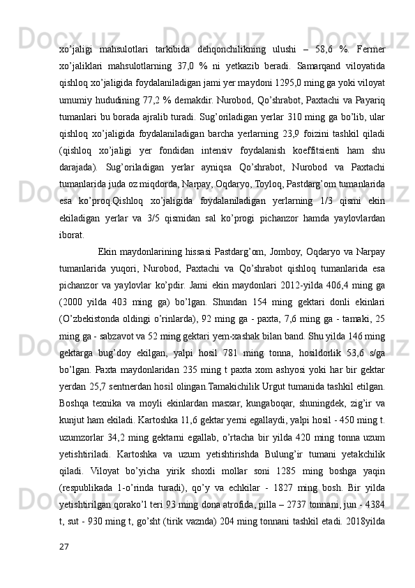 xo’jaligi   mahsulotlari   tarkibida   dehqonchilikning   ulushi   –   58,6   %.   Fermer
xo’jaliklari   mahsulotlarning   37,0   %   ni   yetkazib   beradi.   Samarqand   viloyatida
qishloq xo’jaligida foydalaniladigan jami yer maydoni 1295,0 ming ga yoki viloyat
umumiy hududining 77,2 % demakdir. Nurobod, Qo’shrabot, Paxtachi va Payariq
tumanlari bu borada ajralib turadi. Sug’oriladigan yerlar 310 ming ga bo’lib, ular
qishloq   xo’jaligida   foydalaniladigan   barcha   yerlarning   23,9   foizini   tashkil   qiladi
(qishloq   xo’jaligi   yer   fondidan   intensiv   foydalanish   koeffitsienti   ham   shu
darajada).   Sug’oriladigan   yerlar   ayniqsa   Qo’shrabot,   Nurobod   va   Paxtachi
tumanlarida juda oz miqdorda, Narpay, Oqdaryo, Toyloq, Pastdarg’om tumanlarida
esa   ko’proq.Qishloq   xo’jaligida   foydalaniladigan   yerlarning   1/3   qismi   ekin
ekiladigan   yerlar   va   3/5   qismidan   sal   ko’progi   pichanzor   hamda   yaylovlardan
iborat. 
                      Ekin  maydonlarining  hissasi   Pastdarg’om,   Jomboy,   Oqdaryo  va   Narpay
tumanlarida   yuqori,   Nurobod,   Paxtachi   va   Qo’shrabot   qishloq   tumanlarida   esa
pichanzor   va   yaylovlar   ko’pdir.   Jami   ekin   maydonlari   2012-yilda   406,4   ming   ga
(2000   yilda   403   ming   ga)   bo’lgan.   Shundan   154   ming   gektari   donli   ekinlari
(O’zbekistonda  oldingi  o’rinlarda), 92 ming ga -  paxta, 7,6 ming ga -  tamaki, 25
ming ga - sabzavot va 52 ming gektari yem-xashak bilan band. Shu yilda 146 ming
gektarga   bug’doy   ekilgan,   yalpi   hosil   781   ming   tonna,   hosildorlik   53,6   s/ga
bo’lgan.   Paxta   maydonlaridan   235   ming   t   paxta   xom   ashyosi   yoki   har   bir   gektar
yerdan 25,7 sentnerdan hosil olingan.Tamakichilik Urgut tumanida tashkil etilgan.
Boshqa   texnika   va   moyli   ekinlardan   masxar,   kungaboqar,   shuningdek,   zig’ir   va
kunjut ham ekiladi. Kartoshka 11,6 gektar yerni egallaydi, yalpi hosil - 450 ming t.
uzumzorlar   34,2   ming   gektarni   egallab,   o’rtacha   bir   yilda   420   ming   tonna   uzum
yetishtiriladi.   Kartoshka   va   uzum   yetishtirishda   Bulung’ir   tumani   yetakchilik
qiladi.   Viloyat   bo’yicha   yirik   shoxli   mollar   soni   1285   ming   boshga   yaqin
(respublikada   1-o’rinda   turadi),   qo’y   va   echkilar   -   1827   ming   bosh.   Bir   yilda
yetishtirilgan qorako’l teri 93 ming dona atrofida, pilla – 2737 tonnani, jun - 4384
t, sut - 930 ming t, go’sht (tirik vaznda) 204 ming tonnani tashkil etadi. 2018yilda
27