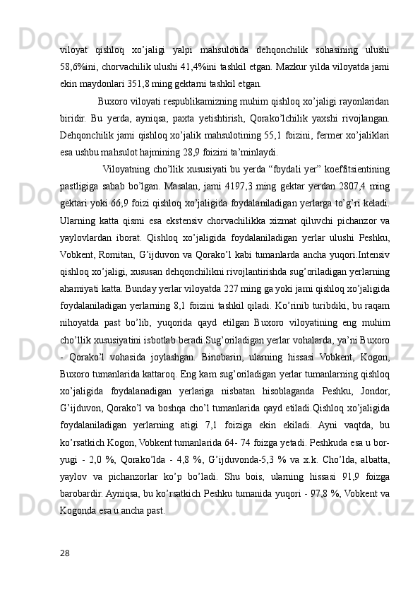 viloyat   qishloq   xo’jaligi   yalpi   mahsulotida   dehqonchilik   sohasining   ulushi
58,6%ini, chorvachilik ulushi 41,4%ini tashkil etgan. Mazkur yilda viloyatda jami
ekin maydonlari 351,8 ming gektarni tashkil etgan. 
              Buxoro viloyati respublikamizning muhim qishloq xo’jaligi rayonlaridan
biridir.   Bu   yerda,   ayniqsa,   paxta   yetishtirish,   Qorako’lchilik   yaxshi   rivojlangan.
Dehqonchilik jami qishloq xo’jalik mahsulotining 55,1 foizini, fermer xo’jaliklari
esa ushbu mahsulot hajmining 28,9 foizini ta’minlaydi. 
                         Viloyatning cho’llik xususiyati bu yerda “foydali yer” koeffitsientining
pastligiga   sabab   bo’lgan.   Masalan,   jami   4197,3   ming   gektar   yerdan   2807,4   ming
gektari yoki 66,9 foizi qishloq xo’jaligida foydalaniladigan yerlarga to’g’ri keladi.
Ularning   katta   qismi   esa   ekstensiv   chorvachilikka   xizmat   qiluvchi   pichanzor   va
yaylovlardan   iborat.   Qishloq   xo’jaligida   foydalaniladigan   yerlar   ulushi   Peshku,
Vobkent, Romitan,  G’ijduvon va  Qorako’l   kabi  tumanlarda  ancha  yuqori.Intensiv
qishloq xo’jaligi, xususan dehqonchilikni rivojlantirishda sug’oriladigan yerlarning
ahamiyati katta. Bunday yerlar viloyatda 227 ming ga yoki jami qishloq xo’jaligida
foydalaniladigan yerlarning 8,1 foizini tashkil qiladi. Ko’rinib turibdiki, bu raqam
nihoyatda   past   bo’lib,   yuqorida   qayd   etilgan   Buxoro   viloyatining   eng   muhim
cho’llik xususiyatini isbotlab beradi.Sug’oriladigan yerlar vohalarda, ya’ni Buxoro
-   Qorako’l   vohasida   joylashgan.   Binobarin,   ularning   hissasi   Vobkent,   Kogon,
Buxoro tumanlarida kattaroq. Eng kam sug’oriladigan yerlar tumanlarning qishloq
xo’jaligida   foydalanadigan   yerlariga   nisbatan   hisoblaganda   Peshku,   Jondor,
G’ijduvon, Qorako’l va boshqa cho’l tumanlarida qayd etiladi.Qishloq xo’jaligida
foydalaniladigan   yerlarning   atigi   7,1   foiziga   ekin   ekiladi.   Ayni   vaqtda,   bu
ko’rsatkich Kogon, Vobkent tumanlarida 64- 74 foizga yetadi. Peshkuda esa u bor-
yugi   -   2,0   %,   Qorako’lda   -   4,8   %,   G’ijduvonda-5,3   %   va   x.k.   Cho’lda,   albatta,
yaylov   va   pichanzorlar   ko’p   bo’ladi.   Shu   bois,   ularning   hissasi   91,9   foizga
barobardir. Ayniqsa, bu ko’rsatkich Peshku tumanida yuqori - 97,8 %, Vobkent va
Kogonda esa u ancha past.
28