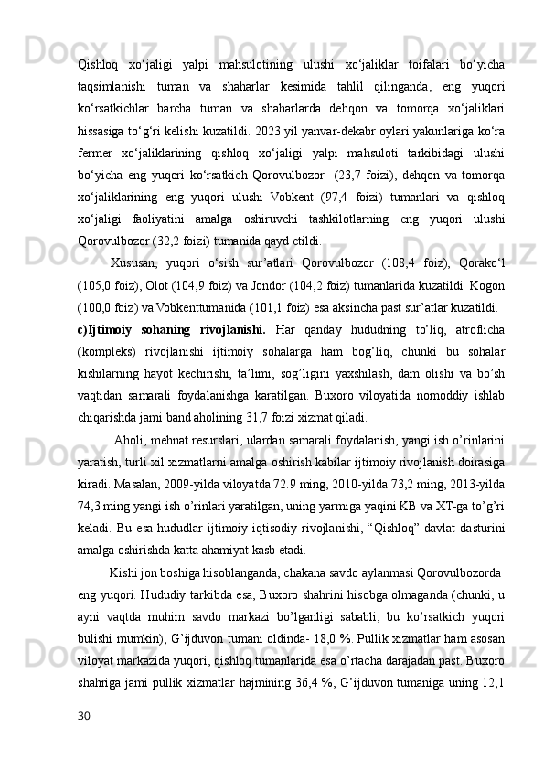 Qishloq   xo‘jaligi   yalpi   mahsulotining   ulushi   xo‘jaliklar   toifalari   bo‘yicha
taqsimlanishi   tuman   va   shaharlar   kesimida   tahlil   qilinganda,   eng   yuqori
ko‘rsatkichlar   barcha   tuman   va   shaharlarda   dehqon   va   tomorqa   xo‘jaliklari
hissasiga to‘g‘ri kelishi kuzatildi. 2023 yil yanvar-dekabr oylari yakunlariga ko‘ra
fermer   xo‘jaliklarining   qishloq   xo‘jaligi   yalpi   mahsuloti   tarkibidagi   ulushi
bo‘yicha   eng   yuqori   ko‘rsatkich   Qorovulbozor     (23,7   foizi),   dehqon   va   tomorqa
xo‘jaliklarining   eng   yuqori   ulushi   Vobkent   (97,4   foizi)   tumanlari   va   qishloq
xo‘jaligi   faoliyatini   amalga   oshiruvchi   tashkilotlarning   eng   yuqori   ulushi
Qorovulbozor (32,2 foizi) tumanida qayd etildi.
Xususan,   yuqori   o‘sish   sur’atlari   Qorovulbozor   (108,4   foiz),   Qorako‘l
(105,0 foiz), Olot (104,9 foiz) va Jondor (104,2 foiz) tumanlarida kuzatildi. Kogon
(100,0 foiz) va Vobkenttumanida (101,1 foiz) esa aksincha past sur’atlar kuzatildi.
c)Ijtimoiy   sohaning   rivojlanishi.   Har   qanday   hududning   to’liq,   atroflicha
(kompleks)   rivojlanishi   ijtimoiy   sohalarga   ham   bog’liq,   chunki   bu   sohalar
kishilarning   hayot   kechirishi,   ta’limi,   sog’ligini   yaxshilash,   dam   olishi   va   bo’sh
vaqtidan   samarali   foydalanishga   karatilgan.   Buxoro   viloyatida   nomoddiy   ishlab
chiqarishda jami band aholining 31,7 foizi xizmat qiladi.
           Aholi, mehnat resurslari, ulardan samarali foydalanish, yangi ish o’rinlarini
yaratish, turli xil xizmatlarni amalga oshirish kabilar ijtimoiy rivojlanish doirasiga
kiradi. Masalan, 2009-yilda viloyatda 72.9 ming, 2010-yilda 73,2 ming, 2013-yilda
74,3 ming yangi ish o’rinlari yaratilgan, uning yarmiga yaqini KB va XT-ga to’g’ri
keladi.   Bu   esa   hududlar   ijtimoiy-iqtisodiy   rivojlanishi,   “Qishloq”   davlat   dasturini
amalga oshirishda katta ahamiyat kasb etadi.
          Kishi jon boshiga hisoblanganda, chakana savdo aylanmasi Qorovulbozorda 
eng yuqori. Hududiy tarkibda esa, Buxoro shahrini hisobga olmaganda (chunki, u
ayni   vaqtda   muhim   savdo   markazi   bo’lganligi   sababli,   bu   ko’rsatkich   yuqori
bulishi mumkin), G’ijduvon tumani oldinda- 18,0 %. Pullik xizmatlar ham asosan
viloyat markazida yuqori, qishloq tumanlarida esa o’rtacha darajadan past. Buxoro
shahriga jami pullik xizmatlar hajmining 36,4 %, G’ijduvon tumaniga uning 12,1
30