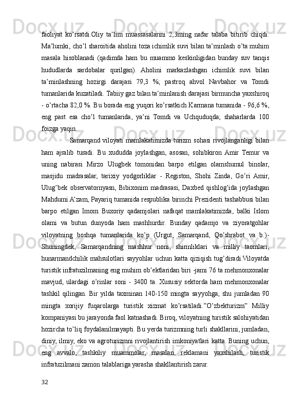 faoliyat   ko’rsatdi.Oliy   ta’lim   muassasalarini   2,3ming   nafar   talaba   bitirib   chiqdi.
Ma’lumki, cho’l sharoitida aholini toza ichimlik suvi bilan ta’minlash o’ta muhim
masala   hisoblanadi   (qadimda   ham   bu   muammo   keskinligidan   bunday   suv   tanqis
hududlarda   sardobalar   qurilgan).   Aholini   markazlashgan   ichimlik   suvi   bilan
ta’minlashning   hozirgi   darajasi   79,3   %;   pastroq   ahvol   Navbahor   va   Tomdi
tumanlarida kuzatiladi. Tabiiy gaz bilan ta’minlanish darajasi birmuncha yaxshiroq
- o’rtacha 82,0 %. Bu borada eng yuqori ko’rsatkich Karmana tumanida - 96,6 %,
eng   past   esa   cho’l   tumanlarida,   ya’ni   Tomdi   va   Uchquduqda;   shaharlarda   100
foizga yaqin.
                       Samarqand viloyati  mamlakatimizda turizm  sohasi  rivojlanganligi bilan
ham   ajralib   turadi.   Bu   xududda   joylashgan,   asosan,   sohibkiron  Amir   Temur   va
uning   nabirasi   Mirzo   Ulugbek   tomonidan   barpo   etilgan   olamshumul   binolar,
masjidu   madrasalar,   tarixiy   yodgorliklar   -   Registon,   Shohi   Zinda,   Go’ri   Amir,
Ulug’bek   observatornyasn,   Bibixonim   madrasasi,   Daxbed   qishlog’ida   joylashgan
Mahdumi A’zam, Payariq tumanida respublika birinchi Prezidenti tashabbusi bilan
barpo   etilgan   Imom   Buxoriy   qadamjolari   nafaqat   mamlakatimizda,   balki   Islom
olami   va   butun   dunyoda   ham   mashhurdir.   Bunday   qadamjo   va   ziyoratgohlar
viloyatning   boshqa   tumanlarida   ko’p   (Urgut,   Samarqand,   Qo’shrabot   va   b.)-
Shuningdek,   Samarqandning   mashhur   noni,   shirinliklari   va   milliy   taomlari,
hunarmandchilik  mahsulotlari  sayyohlar  uchun katta qiziqish  tug’diradi.Viloyatda
turistik infratuzilmaning eng muhim ob’ektlaridan biri -jami 76 ta mehmonxonalar
mavjud,   ulardagi   o’rinlar   soni   -   3400   ta.   Xususiy   sektorda   ham   mehmonxonalar
tashkil   qilingan.   Bir   yilda   taxminan   140-150   mingta   sayyohga,   shu   jumladan   90
mingta   xorijiy   fuqarolarga   turistik   xizmat   ko’rsatiladi.”O’zbekturizm”   Milliy
kompaniyasi bu jarayonda faol katnashadi. Biroq, viloyatning turistik salohiyatidan
hozircha to’liq foydalanilmayapti. Bu yerda turizmning turli shakllarini, jumladan,
diniy, ilmiy, eko va agroturizmni rivojlantirish imkoniyatlari katta. Buning uchun,
eng   avvalo,   tashkiliy   muammolar,   masalan,   reklamani   yaxshilash,   turistik
infratuzilmani zamon talablariga yarasha shakllantirish zarur.
32