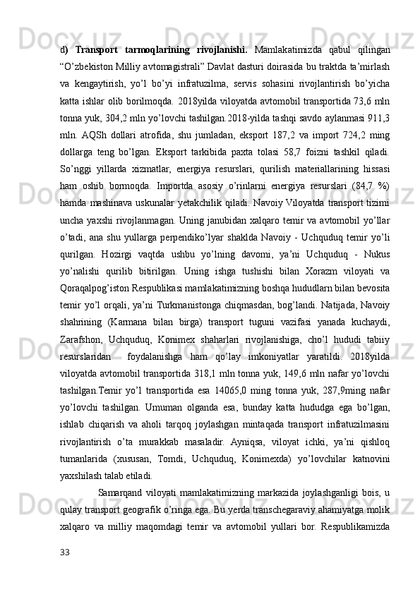 d )   Transport   tarmoqlarining   rivojlanishi.   Mamlakatimizda   qabul   qilingan
“O’zbekiston Milliy avtomagistrali” Davlat dasturi doirasida bu traktda ta’mirlash
va   kengaytirish,   yo’l   bo’yi   infratuzilma,   servis   sohasini   rivojlantirish   bo’yicha
katta ishlar olib borilmoqda. 2018yilda viloyatda avtomobil transportida 73,6 mln
tonna yuk, 304,2 mln yo’lovchi tashilgan.2018-yilda tashqi savdo aylanmasi 911,3
mln.  AQSh   dollari   atrofida,   shu   jumladan,   eksport   187,2   va   import   724,2   ming
dollarga   teng   bo’lgan.   Eksport   tarkibida   paxta   tolasi   58,7   foizni   tashkil   qiladi.
So’nggi   yillarda   xizmatlar,   energiya   resurslari,   qurilish   materiallarining   hissasi
ham   oshib   bormoqda.   Importda   asosiy   o’rinlarni   energiya   resurslari   (84,7   %)
hamda   mashinava   uskunalar   yetakchilik  qiladi.   Navoiy Viloyatda   transport   tizimi
uncha yaxshi  rivojlanmagan. Uning janubidan  xalqaro temir  va avtomobil  yo’llar
o’tadi,   ana   shu   yullarga   perpendiko’lyar   shaklda   Navoiy   -   Uchquduq   temir   yo’li
qurilgan.   Hozirgi   vaqtda   ushbu   yo’lning   davomi,   ya’ni   Uchquduq   -   Nukus
yo’nalishi   qurilib   bitirilgan.   Uning   ishga   tushishi   bilan   Xorazm   viloyati   va
Qoraqalpog’iston Respublikasi mamlakatimizning boshqa hududlarn bilan bevosita
temir  yo’l   orqali,  ya’ni  Turkmanistonga  chiqmasdan,  bog’landi.  Natijada,  Navoiy
shahrining   (Karmana   bilan   birga)   transport   tuguni   vazifasi   yanada   kuchaydi,
Zarafshon,   Uchquduq,   Konimex   shaharlari   rivojlanishiga,   cho’l   hududi   tabiiy
resurslaridan     foydalanishga   ham   qo’lay   imkoniyatlar   yaratildi.   2018yilda
viloyatda avtomobil transportida 318,1 mln tonna yuk, 149,6 mln nafar yo’lovchi
tashilgan.Temir   yo’l   transportida   esa   14065,0   ming   tonna   yuk,   287,9ming   nafar
yo’lovchi   tashilgan.   Umuman   olganda   esa,   bunday   katta   hududga   ega   bo’lgan,
ishlab   chiqarish   va   aholi   tarqoq   joylashgan   mintaqada   transport   infratuzilmasini
rivojlantirish   o’ta   murakkab   masaladir.   Ayniqsa,   viloyat   ichki,   ya’ni   qishloq
tumanlarida   (xususan,   Tomdi,   Uchquduq,   Konimexda)   yo’lovchilar   katnovini
yaxshilash talab etiladi.
                    Samarqand   viloyati   mamlakatimizning   markazida   joylashganligi   bois,   u
qulay transport geografik o’ringa ega. Bu yerda transchegaraviy ahamiyatga molik
xalqaro   va   milliy   maqomdagi   temir   va   avtomobil   yullari   bor.   Respublikamizda
33