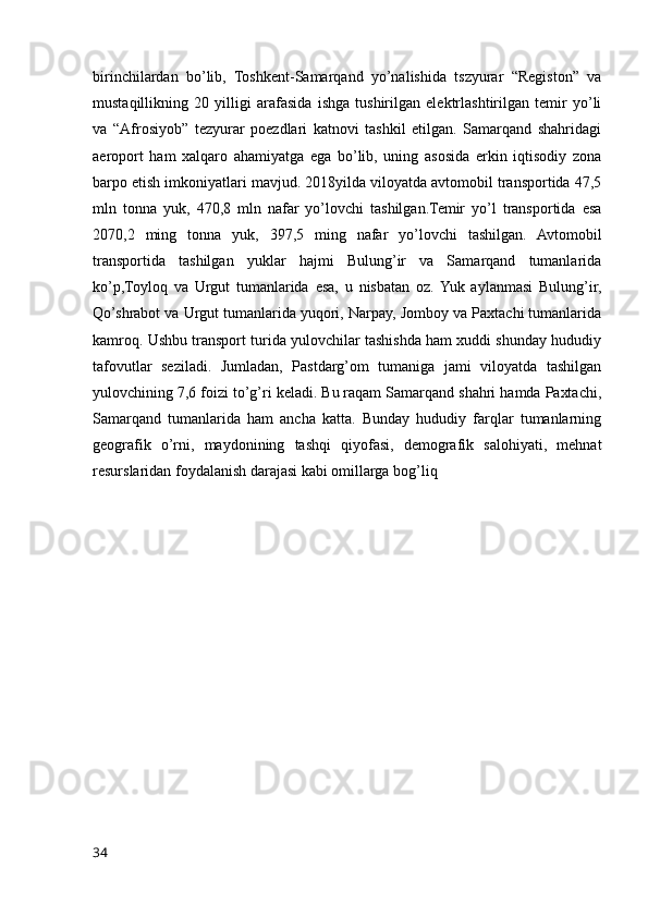 birinchilardan   bo’lib,   Toshkent-Samarqand   yo’nalishida   tszyurar   “Registon”   va
mustaqillikning   20   yilligi   arafasida   ishga   tushirilgan   elektrlashtirilgan   temir   yo’li
va   “Afrosiyob”   tezyurar   poezdlari   katnovi   tashkil   etilgan.   Samarqand   shahridagi
aeroport   ham   xalqaro   ahamiyatga   ega   bo’lib,   uning   asosida   erkin   iqtisodiy   zona
barpo etish imkoniyatlari mavjud. 2018yilda viloyatda avtomobil transportida 47,5
mln   tonna   yuk,   470,8   mln   nafar   yo’lovchi   tashilgan.Temir   yo’l   transportida   esa
2070,2   ming   tonna   yuk,   397,5   ming   nafar   yo’lovchi   tashilgan.   Avtomobil
transportida   tashilgan   yuklar   hajmi   Bulung’ir   va   Samarqand   tumanlarida
ko’p,Toyloq   va   Urgut   tumanlarida   esa,   u   nisbatan   oz.  Yuk   aylanmasi   Bulung’ir,
Qo’shrabot va Urgut tumanlarida yuqori, Narpay, Jomboy va Paxtachi tumanlarida
kamroq. Ushbu transport turida yulovchilar tashishda ham xuddi shunday hududiy
tafovutlar   seziladi.   Jumladan,   Pastdarg’om   tumaniga   jami   viloyatda   tashilgan
yulovchining 7,6 foizi to’g’ri keladi. Bu raqam Samarqand shahri hamda Paxtachi,
Samarqand   tumanlarida   ham   ancha   katta.   Bunday   hududiy   farqlar   tumanlarning
geografik   o’rni,   maydonining   tashqi   qiyofasi,   demografik   salohiyati,   mehnat
resurslaridan foydalanish darajasi kabi omillarga bog’liq
34
