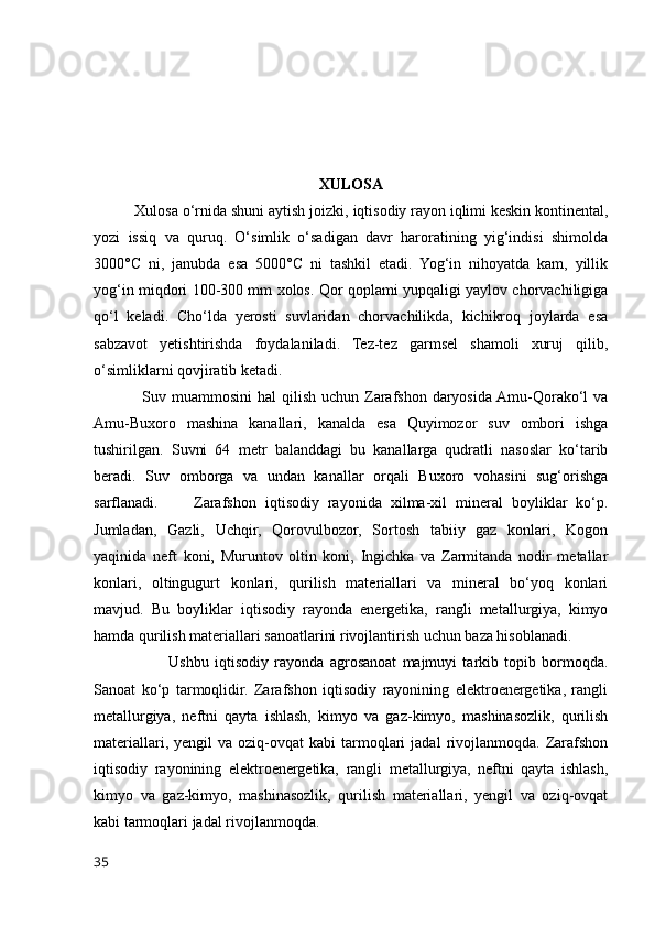 XULOSA
           Xulosa o‘rnida shuni aytish joizki,  iqtisodiy rayon iqlimi keskin kontinental,
yozi   issiq   va   quruq.   O‘simlik   o‘sadigan   davr   haroratining   yig‘indisi   shimolda
3000°C   ni,   janubda   esa   5000°C   ni   tashkil   etadi.   Yog‘in   nihoyatda   kam,   yillik
yog‘in miqdori 100-300 mm xolos. Qor qoplami yupqaligi yaylov chorvachiligiga
qo‘l   keladi.   Cho‘lda   yerosti   suvlaridan   chorvachilikda,   kichikroq   joylarda   esa
sabzavot   yetishtirishda   foydalaniladi.   Tez-tez   garmsel   shamoli   xuruj   qilib,
o‘simliklarni qovjiratib ketadi.
                  Suv muammosini  hal  qilish uchun Zarafshon  daryosida Amu-Qorako‘l  va
Amu-Buxoro   mashina   kanallari,   kanalda   esa   Quyimozor   suv   ombori   ishga
tushirilgan.   Suvni   64   metr   balanddagi   bu   kanallarga   qudratli   nasoslar   ko‘tarib
beradi.   Suv   omborga   va   undan   kanallar   orqali   Buxoro   vohasini   sug‘orishga
sarflanadi.         Zarafshon   iqtisodiy   rayonida   xilma-xil   mineral   boyliklar   ko‘p.
Jumladan,   Gazli,   Uchqir,   Qorovulbozor,   Sortosh   tabiiy   gaz   konlari,   Kogon
yaqinida   neft   koni,   Muruntov   oltin   koni,   Ingichka   va   Zarmitanda   nodir   metallar
konlari,   oltingugurt   konlari,   qurilish   materiallari   va   mineral   bo‘yoq   konlari
mavjud.   Bu   boyliklar   iqtisodiy   rayonda   energetika,   rangli   metallurgiya,   kimyo
hamda qurilish materiallari sanoatlarini rivojlantirish uchun baza hisoblanadi.   
                          Ushbu   iqtisodiy   rayonda   agrosanoat   majmuyi   tarkib   topib   bormoqda.
Sanoat   ko‘p   tarmoqlidir.   Zarafshon   iqtisodiy   rayonining   elektroenergetika,   rangli
metallurgiya,   neftni   qayta   ishlash,   kimyo   va   gaz-kimyo,   mashinasozlik,   qurilish
materiallari,  yengil  va  oziq-ovqat  kabi  tarmoqlari  jadal  rivojlanmoqda.  Zarafshon
iqtisodiy   rayonining   elektroenergetika,   rangli   metallurgiya,   neftni   qayta   ishlash,
kimyo   va   gaz-kimyo,   mashinasozlik,   qurilish   materiallari,   yengil   va   oziq-ovqat
kabi tarmoqlari jadal rivojlanmoqda.
35