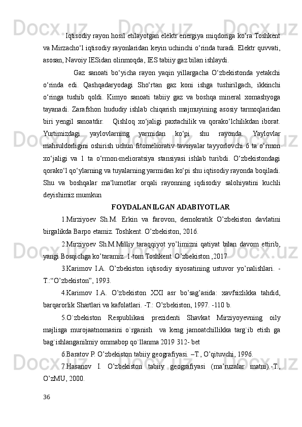 Iqtisodiy rayon hosil etilayotgan elektr energiya miqdoriga ko‘ra Toshkent
va Mirzacho‘l iqtisodiy rayonlaridan keyin uchinchi o‘rinda turadi. Elektr quvvati,
asosan, Navoiy IESidan olinmoqda, IES tabiiy gaz bilan ishlaydi. 
                    Gaz   sanoati   bo‘yicha   rayon   yaqin   yillargacha   O‘zbekistonda   yetakchi
o‘rinda   edi.   Qashqadaryodagi   Sho‘rtan   gaz   koni   ishga   tushirilgach,   ikkinchi
o‘ringa   tushib   qoldi.   Kimyo   sanoati   tabiiy   gaz   va   boshqa   mineral   xomashyoga
tayanadi.   Zarafshon   hududiy   ishlab   chiqarish   majmuyining   asosiy   tarmoqlaridan
biri   yengil   sanoatdir.       Qishloq   xo‘jaligi   paxtachilik   va   qorako‘lchilikdan   iborat.
Yurtimizdagi   yaylovlarning   yarmidan   ko‘pi   shu   rayonda.   Yaylovlar
mahsuldorligini   oshirish   uchun  fitomeliorativ  tavsiyalar  tayyorlovchi  6  ta  o‘rmon
xo‘jaligi   va   1   ta   o‘rmon-melioratsiya   stansiyasi   ishlab   turibdi.   O‘zbekistondagi
qorako‘l qo‘ylarning va tuyalarning yarmidan ko‘pi shu iqtisodiy rayonda boqiladi.
Shu   va   boshqalar   ma‘lumotlar   orqali   rayonning   iqdisodiy   salohiyatini   kuchli
deyishimiz mumkun
FOYDALANILGAN ADABIYOTLAR
1.Mirziyoev   Sh.M.   Erkin   va   farovon,   demokratik   O’zbekiston   davlatini
birgalikda Barpo etamiz. Toshkent. O’zbekiston, 2016.
2.Mirziyoev   Sh.M.Milliy   taraqqiyot   yo’limizni   qatiyat   bilan   davom   ettirib,
yangi Bosqichga ko’taramiz. 1-tom Toshkent. O’zbekiston ,2017
3.Karimov   I.A.   O’zbekiston   iqtisodiy   siyosatining   ustuvor   yo’nalishlari.   -
T.:“O’zbekiston”, 1993.
4.Karimov   I.A.   O’zbekiston   XXI   asr   bo’sag’asida:   xavfsizlikka   tahdid,
barqarorlik Shartlari va kafolatlari. -T.: O’zbekiston, 1997. -110 b.
5.O`zbekiston   Respublikasi   prezidenti   Shavkat   Mirziyoyevning   oily
majlisga   murojaatnomasini   o`rganish     va   keng   jamoatchillikka   targ`ib   etish   ga
bag`ishlanganilmiy ommabop qo`llanma 2019 312- bet 
6.Baratov P. O’zbekiston tabiiy geografiyasi. –T., O’qituvchi, 1996.
7.Hasanov   I.   O’zbekiston   tabiiy   geografiyasi   (ma’ruzalar   matni).-T.,
O’zMU, 2000.
36
