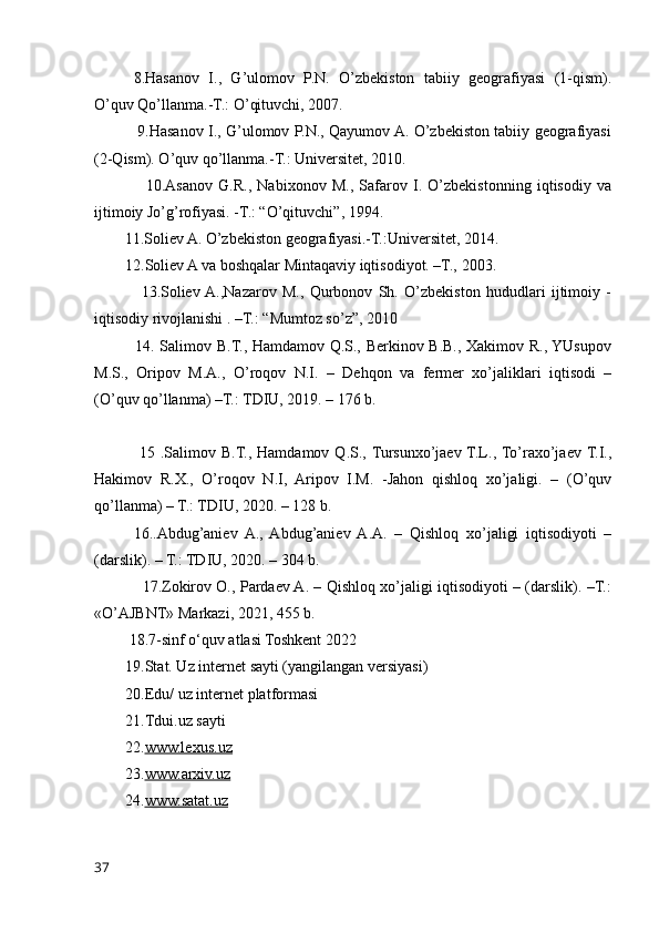8.Hasanov   I.,   G’ulomov   P.N.   O’zbekiston   tabiiy   geografiyasi   (1-qism).
O’quv Qo’llanma.-T.: O’qituvchi, 2007.
                 9.Hasanov I., G’ulomov P.N., Qayumov A. O’zbekiston tabiiy geografiyasi
(2-Qism). O’quv qo’llanma.-T.: Universitet, 2010.
                  10.Asanov   G.R.,   Nabixonov   M.,   Safarov   I.   O’zbekistonning   iqtisodiy   va
ijtimoiy Jo’g’rofiyasi. -T.: “O’qituvchi”, 1994.
        11.Soliev A. O’zbekiston geografiyasi.-T.:Universitet, 2014.
        12.Soliev A va boshqalar Mintaqaviy iqtisodiyot. –T., 2003.
                13.Soliev  A.,Nazarov   M.,   Qurbonov   Sh.   O’zbekiston   hududlari   ijtimoiy   -
iqtisodiy rivojlanishi . –T.: “Mumtoz so’z”, 2010
               14. Salimov B.T., Hamdamov Q.S., Berkinov B.B., Xakimov R., YUsupov
M.S.,   Oripov   M.A.,   O’roqov   N.I.   –   Dehqon   va   fermer   xo’jaliklari   iqtisodi   –
(O’quv qo’llanma) –T.: TDIU, 2019. – 176 b.
  15   .Salimov  B.T.,   Hamdamov   Q.S., Tursunxo’jaev  T.L., To’raxo’jaev  T.I.,
Hakimov   R.X.,   O’roqov   N.I,   Aripov   I.M.   -Jahon   qishloq   xo’jaligi.   –   (O’quv
qo’llanma) – T.: TDIU, 2020. – 128 b. 
16..Abdug’aniev   A.,   Abdug’aniev   A.A.   –   Qishloq   xo’jaligi   iqtisodiyoti   –
(darslik). – T.: TDIU, 2020. – 304 b. 
                   17.Zokirov O., Pardaev A. – Qishloq xo’jaligi iqtisodiyoti – (darslik). –T.:
«O’AJBNT» Markazi, 2021, 455 b.
         18.7-sinf o‘quv atlasi Toshkent 2022
        19.Stat. Uz internet sayti (yangilangan versiyasi)
        20.Edu/ uz internet platformasi
        21.Tdui.uz sayti
        22. www.lexus.uz
        23. www.arxiv.uz
        24. www.satat.uz
37