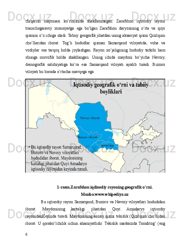 chiqarish   majmuasi   ko’rinishida   shakllanmagan.   Zarafshon   iqtisodiy   rayoni
transchegaraviy   xususiyatga   ega   bo’lgan   Zarafshon   daryosining   o’rta   va   quyi
qismini o’z ichiga oladi. Tabiiy geografik jihatdan uning aksariyat qismi Qizilqum
cho’llaridan   iborat.   Tog’li   hududlar   qisman   Samarqand   viloyatida,   voha   va
vodiylar   esa   tarqoq   holda   joylashgan.   Rayon   xo’jaligining   hududiy   tarkibi   ham
shunga   muvofik   holda   shakllangan.   Uning   ichida   maydoni   bo’yicha   Navoiy,
demografik   salohiyatiga   ko’ra   esa   Samarqand   viloyati   ajralib   turadi.   Buxoro
viloyati bu borada o’rtacha mavqega ega.
1-rasm.Zarafshon iqdisodiy rayoning geografik o’rni.
Manba:www.wkipediya.uz
                     Bu iqtisodiy rayon Samarqand, Buxoro va Navoiy viloyatlari hududidan
iborat.   Maydonining   kattaligi   jihatidan   Quyi   Amudaryo   iqtisodiy
rayonidanKeyinda turadi. Maydonining asosiy qismi tekislik (Qizilqum cho‘li)dan
iborat.   U   qorako‘lchilik   uchun   ahamiyatlidir.  Tekislik   markazida   Tomditog‘   (eng
6