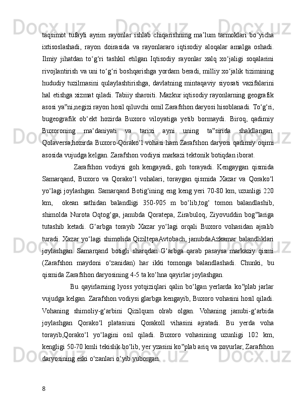 taqsimot   tufayli   ayrim   rayonlar   ishlab   chiqarishning   ma lum   tarmoklari   bo yichaʼ ʻ
ixtisoslashadi,   rayon   doirasida   va   rayonlararo   iqtisodiy   aloqalar   amalga   oshadi.
Ilmiy   jihatdan   to g ri   tashkil   etilgan   Iqtisodiy   rayonlar   xalq   xo jaligi   soqalarini	
ʻ ʻ ʻ
rivojlantirish va uni to g ri boshqarishga yordam beradi, milliy xo jalik tizimining	
ʻ ʻ ʻ
hududiy   tuzilmasini   qulaylashtirishga,   davlatning   mintaqaviy   siyosati   vazifalarini
hal etishga xizmat qiladi. Tabiiy sharoiti. Mazkur iqtisodiy rayonlarning geografik
asosi ya ni,negizi rayon hosil qiluvchi omil Zarafshon daryosi hisoblanadi. 	
‟ To‘g‘ri,
bugeografik   ob‘ekt   hozirda   Buxoro   viloyatiga   yetib   bormaydi.   Biroq,   qadimiy
Buxoroning   ma‘daniyati   va   tarixi   ayni   uning   ta sirida   shakllangan.	
‟
Qolaversa,hozirda Buxoro-Qorako‘l vohasi ham Zarafshon daryosi qadimiy oqimi
asosida vujudga kelgan. Zarafshon vodiysi markazi tektonik botiqdan iborat. 
                    Zarafshon   vodiysi   goh   kengayadi,   goh   torayadi.   Kengaygan   qismida
Samarqand,   Buxoro   va   Qorako‘l   vohalari,   toraygan   qismida   Xazar   va   Qorako‘l
yo‘lagi joylashgan. Samarqand Botig‘ining eng keng yeri 70-80 km, uzunligi 220
km,     okean   sathidan   balandligi   350-905   m   bo‘lib,tog‘   tomon   balandlashib,
shimolda   Nurota   Oqtog‘ga,   janubda   Qoratepa,   Zirabuloq,   Ziyovuddin   bog lariga	
‟
tutashib   ketadi.   G‘arbga   torayib   Xazar   yo‘lagi   orqali   Buxoro   vohasidan   ajralib
turadi. Xazar yo‘lagi shimolida QiziltepaAvtobach, janubdaAzkamar  balandliklari
joylashgan.   Samarqand   botigli   sharqdan   G‘arbga   qarab   pasaysa   markaziy   qismi
(Zarafshon   maydoni   o‘zanidan)   har   ikki   tomonga   balandlashadi.   Chunki,   bu
qismida Zarafshon daryosining 4-5 ta ko‘hna qayirlar joylashgan. 
                      Bu   qayirlarning   lyoss   yotqiziqlari   qalin   bo‘lgan   yerlarda   ko plab   jarlar	
‟
vujudga kelgan. Zarafshon vodiysi glarbga kengayib, Buxoro vohasini hosil qiladi.
Vohaning   shimoliy-g‘arbini   Qizilqum   olrab   olgan.   Vohaning   janubi-g‘arbida
joylashgan   Qorako‘l   platasiuni   Qorakoll   vihasini   ajratadi.   Bu   yerda   voha
torayib,Qorako‘l   yo‘lagini   osil   qiladi.   Buxoro   vohasining   uzunligi   102   km,
kengligi 50-70 kmli tekislik bo‘lib, yer yzasini ko plab ariq va zovurlar, Zarafshon	
‟
daryosining eski o‘zanlari o‘yib yuborgan.
8