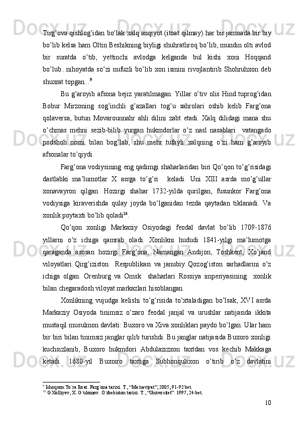 Tirg’ova qishlog’idan bo’lak xalq anqiyot (itoat qilmay) har bir jamoada bir biy
bo’lib kelsa ham Oltin Beshikning biyligi shuhratliroq bo’lib, mundin olti avlod
bir   suratda   o’tib,   yettinchi   avlodga   kelganda   bul   kishi   xoni   Hoqqand
bo’lub...nihoyatda   so’zi   nufuzli   bo’lib   xon   ismini   rivojlantirib   Shohruhxon   deb
shuxrat topgan... 9
Bu g’aroyib afsona bejiz yaratilmagan. Yillar o’tiv olis Hind tuprog’idan
Bobur   Mirzoning   sog’inchli   g’azallari   tog’u   sahrolari   oshib   kelib   Farg’ona
qolaversa,   butun   Movarounnahr   ahli   dilini   zabt   etadi.   Xalq   dilidagi   mana   shu
o’chmas   mehni   sezib-bilib   yurgan   hukmdorlar   o’z   nasl   nasablari     vatangado
podshoh   nomi   bilan   bog’lab,   shu   mehr   tufayli   xalqning   o’zi   ham   g’aroyib
afsonalar to’qiydi. 
Farg’ona vodiysining eng qadimgi shaharlaridan biri Qo’qon to’g’risidagi
dastlabki   ma’lumotlar   X   asrga   to’g’ri     keladi.   Uni   XIII   asrda   mo’g’ullar
xonavayron   qilgan.   Hozirgi   shahar   1732-yilda   qurilgan,   fusunkor   Farg’ona
vodiysiga   kiraverishda   qulay   joyda   bo’lganidan   tezda   qaytadan   tiklanadi.   Va
xonlik poytaxti bo’lib qoladi 10
. 
Qo’qon   xonligi   Markaziy   Osiyodagi   feodal   davlat   bo’lib   1709-1876
yillarni   o’z   ichiga   qamrab   oladi.   Xonlikni   hududi   1841-yilgi   ma’lumotga
qaraganda   asosan   hozirgi   Farg’ona,   Namangan   Andijon,   Toshkent,   Xo’jand
viloyatlari   Qirg’iziston     Respublikasi   va   janubiy   Qozog’iston   sarhadlarini   o’z
ichiga   olgan.   Orenburg   va   Omsk     shaharlari   Rossiya   imperiyasining     xonlik
bilan chegaradosh viloyat markazlari hisoblangan. 
Xonlikning   vujudga   kelishi   to’g’risida   to’xtaladigan   bo’lsak,   XVI   asrda
Markaziy   Osiyoda   tinimsiz   o’zaro   feodal   janjal   va   urushlar   natijasida   ikkita
mustaqil musulmon davlati: Buxoro va Xiva xonliklari paydo bo’lgan. Ular ham
bir biri bilan tinimsiz janglar qilib turishdi. Bu janglar natijasida Buxoro xonligi
kuchsizlanib,   Buxoro   hukmdori   Abdulazizxon   taxtdan   vos   kechib   Makkaga
ketadi.   1680-yil   Buxoiro   taxtiga   Subhonqulixon   o’tirib   o’z   davlatini
9
  Ishoqxon To`ra Ib rat .  Farg`ona tarixi .  T. , “ Ma`naviyat ”,  2005 ,  91-92   bet.
10
  G Xolliyev, X. G`ulomov .  O`zbekiston tarixi .  T. ,  “Universitet” .  1997, 24-bet.
10 