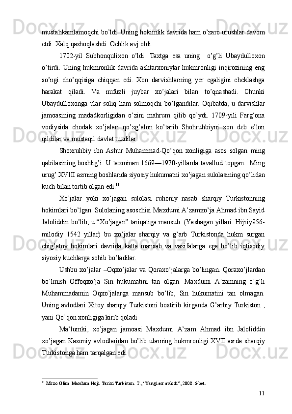 mustahkamlamoqchi bo’ldi. Uning hokimlik davrida ham o’zaro urushlar davom
etdi. Xalq qashoqlashdi. Ochlik avj oldi.
1702-yil   Subhonqulixon   o’ldi.   Taxtga   esa   uning     o’g’li   Ubaydulloxon
o’tirdi.   Uning   hukmronlik   davrida   ashtarxoniylar   hukmronligi   inqirozining   eng
so’ngi   cho’qqisiga   chiqqan   edi.   Xon   darvishlarning   yer   egaligini   cheklashga
harakat   qiladi.   Va   nufuzli   juybar   xo’jalari   bilan   to’qnashadi.   Chunki
Ubaydulloxonga   ular   soliq   ham   solmoqchi   bo’lgandilar.   Oqibatda,   u  darvishlar
jamoasining   madadkorligidan   o’zini   mahrum   qilib   qo’ydi.   1709-yili   Farg’ona
vodiysida   chodak   xo’jalari   qo’zg’alon   ko’tarib   Shohruhbiyni   xon   deb   e’lon
qildilar va mustaqil davlat tuzdilar. 
Shoxruhbiy   ibn   Ashur   Muhammad-Qo’qon   xonligiga   asos   solgan   ming
qabilasining boshlig’i. U taxminan 1669—1970-yillarda tavallud topgan.   Ming
urug’ XVIII asrning boshlarida siyosiy hukumatni xo’jagan sulolasining qo’lidan
kuch bilan tortib olgan edi. 11
 
Xo’jalar   yoki   xo’jagan   sulolasi   ruhoniy   nasab   sharqiy   Turkistonning
hokimlari bo’lgan. Sulolaning asoschisi Maxdumi A’zamxo’ja Ahmad ibn Sayid
Jaloliddin bo’lib, u “Xo’jagan” tariqatiga mansub. (Yashagan yillari: Hijriy956-
milodiy   1542   yillar)   bu   xo’jalar   sharqiy   va   g’arb   Turkistonda   hukm   surgan
chig’atoy   hokimlari   davrida   katta   mansab   va   vazifalarga   ega   bo’lib   iqtisodiy
siyosiy kuchlarga sohib bo’ladilar.
Ushbu   xo’jalar   –Oqxo’jalar   va   Qoraxo’jalarga   bo’lingan.   Qoraxo’jlardan
bo’lmish   Offoqxo’ja   Sin   hukumatini   tan   olgan.   Maxdumi   A’zamning   o’g’li
Muhammadamin   Oqxo’jalarga   mansub   bo’lib,   Sin   hukumatini   tan   olmagan.
Uning  avlodlari   Xitoy   sharqiy   Turkistoni   bostirib   kirganda   G’arbiy   Turkiston   ,
yani Qo’qon xonligiga kirib qoladi
Ma’lumki,   xo’jagan   jamoasi   Maxdumi   A’zam   Ahmad   ibn   Jaloliddin
xo’jagan  Kasoniy  avlodlaridan  bo’lib  ularning  hukmronligi  XVII  asrda  sharqiy
Turkistonga ham tarqalgan edi. 
11
  Mirzo Olim .  Maxdum Hoji .  Tarixi Turkiston .  T. ,   “ Yangi asr avlodi ”,  2008 .  6-bet .
11 