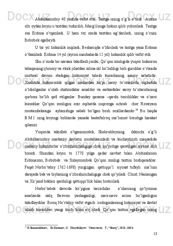 Abdulkarimbiy 40 yoshda vafot etdi. Taxtga uning o’g’li o’tirdi.   Ammo
olti oydan keyin u taxtdan tushirilib, Marg’ilonga hokim qilib yuboriladi. Taxtga
esa   Erdona   o’tqaziladi.   U   ham   tez   orada   taxtdan   ag’dariladi,   uning   o’rnini
Bobobek egallaydi. 
U bir  yil  hokimlik mqiladi, Beshariqda  o’ldiriladi  va taxtga yana Erdona
o’tkaziladi. Erdona 14 yil (ayrim manbalarda 12 yil) hokimlik qilib vafot etdi. 
Shu o’rinda bir narsani takidlash joizki, Qo’qon xonligida yuqori hukmron
tabaqaning ijtimoiy va etnik jihatdan xilma-xil bo’lishligi turli guruhlar o’rtasida
muttasil   davom   etadigan   hokimiyat   talash   kurashining   asosiy   sababidir.
Xonlikda   hukmronlik   qilgan   xonlardan   ko’pi   saroy   to’ntarilishi   oqibatida
o’ldirilganlar   o’nlab   shahzodalar   amaldor   va   sarkardalar   saroy   to’ntarishining
qurboni   bo’lib   qatl   etilganlar.   Bunday   qarama   –qarshi   turishliklar   va   o’zaro
kurashlar   Qo’qon   xonligini   oxir   oqibatda   inqirozga   uchrab     chor   Rossiyani
mustamlakasiga     aylanishiga   sabab   bo’lgan   bosh   omillardandir. 14
  Bu   haqda
B.M.I.   ning   keyingi   boblarida   yanada   bastafsilroq   ma’lumot   berishga   harakat
qilamiz. 
Yuqorida   takidlab   o’tganimizdek,   Shohruhbiyning     ikkinchi   o’g’li
Abdulkarimbiy   markaziy   davlatni   mustahkamlash   va   kuchaytirish   maqsadida
mahaliy   hukmdorlar   o’zboshimchaligiga   chek   qo’yishga   qaratilgan   siyosat   olib
boradi.   Shundan   keyin   to   1770   yilga   qadar   navbat   bilan   Abdurahmon
Erdonaxon,   Bobobek     va   Sulaymonbek   Qo’qon   xonligi   taxtini   boshqaradilar.
Faqat   Norbo’tabiy   1762-1698)   yurgizgan     qattiqqo’l     siyosat   tufayli     ma’lum
darajada bek va biylarning o’zboshimchaligiga chek qo’yiladi. Chust, Namangan
va Xo’jand beklari qarshiligi qattiqqo’llik bilan bostiriladi.
Norbo’tabek   davrida   ko’pgina   tarixchilar     o’zlarining   qo’lyozma
asarlarida   xalq   farovon   yashaganligi,   narx-navo   arzon   bo’lganligini
takidlaydilar. Biroq No’rtabiy vafot etgach  zodogonlarning hokimiyat va davlat
talash   kurashlari   yangi   kuch   bilan   avj   oladi.   Qo’qon   taxtini   egallagan   uning
14
  R.Shamsuddinov ,    Sh Karimov ,  O` .  Ubaydullayev .   Vatan tarixi .   T. , “ Sharq ”,  2010 ,  100-b .
13 