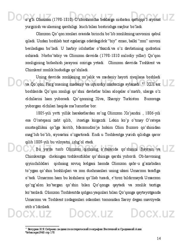 o’g’li  Olimxon (1798-1810)  O’zboshimcha  beklarga nisbatan  qattiqqo’l  siyosat
yurgizish va ularning qarshiligi  kuch bilan bostirishga majbur bo’ladi. 
Olimxon Qo’qon xonlari orasida birinchi bo’lib xonlikning unvonini qabul
qiladi. Undan boshlab taxt egalariga odatdagidek “biy” emas, balki “xon” unvoni
beriladigan   bo’ladi.   U   harbiy   islohatlar   o’tkazdi.va   o’z   davlatining   qudratini
oshiradi.   Norbo’tabiy   va   Olimxon   davrida   (1798-1810   milodiy   yillar)   Qo’qon
xonligining   birlashish   jarayoni   oxiriga   yetadi.     Olimxon   davrida   Toshkent   va
Chimkent xonlik hududiga qo’shiladi. 
Uning   davrida   xonlikning   xo’jalik   va   madaniy   hayoti   rivojlana   boshladi
va Qo’qon, Farg’onaning madaniy va iqtisodiy markaziga aylanadi.   15
. XIX asr
boshlarida   Qo’qon   xonligi   qo’shni   davlatlar   bilan   aloqalar   o’rnatib,   ularga   o’z
elchilarini   ham   yuboradi.   Qo’qonning   Xiva,   Sharqiy   Turkiston     Buxoroga
yuborgan elchilari haqida ma’lumotlar bor. 
1805-yili   yetti   yillik   harakatlardan   so’ng   Olimxon   Xo’jandni   ,   1806-yili
esa   O’ratepani   zabt   qilib,     itoatiga   kirgazdi.   Lekin   ko’p   o’tmay   O’ratepa
mustaqillikni   qo’lga   kiritib,   Maxmudxo’ja   hokim   Olim   Buxoro   qo’shinidan
mag’lub bo’lib, siyosatini o’zgartiradi. Endi u Toshkentga yurish qilishga qaror
qilib 1809-yili bu viloyatni  ishg’ol etadi. 
Bu   yerda   turib   Olimxon   qishning   o’rtalarida   qo’shinini   Bayram   va
Chimkentga     chekingan   toshkentliklar   qo’shiniga   qarshi   yubordi.   Ob-havoning
qiyinchiliklari     qishning   sovuq   kelgani   hamda   Olimxon   qahr-u   g’azabidan
to’ygan   qo’shin   boshliqlari   va   xon   dushmanlari   uning   ukasi   Umarxon   tarafiga
o’tadi. Umarxon ham  bu kishilarni  qo’llab turadi, e’tiroz  bildirmaydi  Umarxon
qo’zg’alon   ko’targan   qo’shin   bilan   Qo’qonga   qaytadi   va   xonlik   taxtiga
ko’tariladi. Olimxon Toshkentda qolgan yaqinlari bilan Qo’qonga qaytayotganda
Umarxon va Toshkent  zodagonlari odamlari tomonidan Saroy degan mavzyeda
otib o’ldiriladi.
15
 Бичурин Н Я Собрани сведени по исторической географии Восточной и Срединной Азии 
Чебоксари1960 стр 178
14 