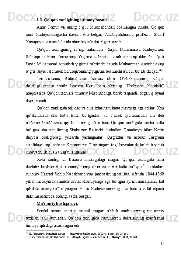 1.2. Qo’qon xonligining ijtimoiy hayoti
Amir   Temur   va   uning   o’g’li   Mironshohdan   boshlangan   sulola,   Qo’qon
xoni   Xudoyorxongacha   davom   etib   kelgan.   Adabiyotshunos,   professor   Sharif
Yusupov o’z maqolalarida shunday takidni  ilgari suradi: 
Qo’qon   xonligining   so’ngi   hukmdori     Sayid   Muhammad   Xudoyorxon
Sohibqiron   Amir   Temurning   Yigirma   uchinchi   avlodi   xonning   ikkinchi   o’g’li
Sayid Muhammad Aminbek yigirma to’rtinchi hamda Muhammad Aminbekning
o’g’li Sayid Islombek Sohibqironning yigirma beshinchi avlodi bo’lib chiqadi 16
” 
Temurshunos,   Bobirshunos   fransuz   olimi   O’zbekistonning   xalqlar
do’stligi   ordeni   sohibi   Lyusen   Kern   ham   o’zining   “Shahzoda   Islombek”
maqolasida Qo’qon xonlari temuriy Mironshohga borib taqaladi, degan g’oyani
ilgari suradi.
Qo’qon xonligida tojiklar va qirg’izlar ham katta mavqega ega edilar. Xon
qo’shinlarida   ular   katta   kuch   bo’lganlar.   92   o’zbek   qabilalaridan   biri   deb
o’zlarini   hisoblovchi   qipchoqlarning   o’rni   ham   Qo’qon   xonligida   ancha   katta
bo’lgan   ular   xonlikning   Shahrixon   Baliqchi   hududlari   Qoradaryo   bilan   Norin
daryosi   oralig’idagi   yerlarda   yashaganlar.   Qirg’izlar   va   asosan   Farg’ona
atrofidagi  tog’larda va Ketmontepa Oloy singari tog’ havzalarida ko’chib yurub
chorvachilik bilan shug’ullanganlar. 
Xiva   xonligi   va   Buxoro   amirligidagi   singari   Qo’qon   xonligida   ham
davlatni   boshqarishda   ruhoniylarning   o’rni   va   ta’siri   katta   bo’lgan 17
.   Jumladan,
ruhoniy   Hazrati   Sohib   Naqshbandiylar   jamoasining   xalifasi   sifatida   1844-1869
yillar  mobaynida amalda davlat  ahamiyatiga ega bo’lgan ayrim  masalalarni  hal
qilishda   asosiy   ro’l   o’ynagan.   Hatto   Xudoyorxonning   o’zi   ham   u   vafot   etgach
dafn marosimida oldingi safda borgan. 
Ma’muriy boshqaruvi.
Feodal   tuzum   asosida   tashkil   topgan   o’zbek   xonliklarining   ma’muriy
tuzilishi   shu   jumladan   Qo’qon   xonligida   hamhukron   doiralarning   manfaatini
himoya qilishga asoslangan edi. 
16
 Sh. Yusupov. Buni umr derlar … Jamiyat va boshqaruv. 2002 y. 1-son, 18-25-bet.
17
 R.Shamsiddinov, Sh Karimov.  O`. Ubaydullayev. Vatan tarixi. T., “Sharq”, 2010, 99-bet. 
15