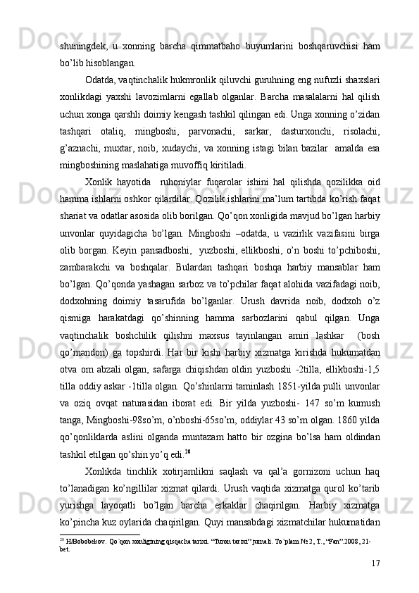 shuningdek,   u   xonning   barcha   qimmatbaho   buyumlarini   boshqaruvchisi   ham
bo’lib hisoblangan. 
Odatda, vaqtinchalik hukmronlik qiluvchi guruhning eng nufuzli shaxslari
xonlikdagi   yaxshi   lavozimlarni   egallab   olganlar.   Barcha   masalalarni   hal   qilish
uchun xonga qarshli doimiy kengash tashkil qilingan edi. Unga xonning o’zidan
tashqari   otaliq,   mingboshi,   parvonachi,   sarkar,   dasturxonchi,   risolachi,
g’aznachi,   muxtar,   noib,   xudaychi,   va   xonning   istagi   bilan   bazilar     amalda   esa
mingboshining maslahatiga muvoffiq kiritiladi. 
Xonlik   hayotida     ruhoniylar   fuqarolar   ishini   hal   qilishda   qozilikka   oid
hamma ishlarni oshkor qilardilar. Qozilik ishlarini ma’lum tartibda ko’rish faqat
shariat va odatlar asosida olib borilgan. Qo’qon xonligida mavjud bo’lgan harbiy
unvonlar   quyidagicha   bo’lgan.   Mingboshi   –odatda,   u   vazirlik   vazifasini   birga
olib   borgan.   Keyin   pansadboshi,     yuzboshi,   ellikboshi,   o’n   boshi   to’pchiboshi,
zambarakchi   va   boshqalar.   Bulardan   tashqari   boshqa   harbiy   mansablar   ham
bo’lgan. Qo’qonda yashagan sarboz va to’pchilar faqat alohida vazifadagi noib,
dodxohning   doimiy   tasarufida   bo’lganlar.   Urush   davrida   noib,   dodxoh   o’z
qismiga   harakatdagi   qo’shinning   hamma   sarbozlarini   qabul   qilgan.   Unga
vaqtinchalik   boshchilik   qilishni   maxsus   tayinlangan   amiri   lashkar     (bosh
qo’mandon)   ga   topshirdi.   Har   bir   kishi   harbiy   xizmatga   kirishda   hukumatdan
otva   om   abzali   olgan,   safarga   chiqishdan   oldin   yuzboshi   -2tilla,   ellikboshi-1,5
tilla oddiy askar -1tilla olgan. Qo’shinlarni taminlash 1851-yilda pulli unvonlar
va   oziq   ovqat   naturasidan   iborat   edi.   Bir   yilda   yuzboshi-   147   so’m   kumush
tanga, Mingboshi-98so’m, o’nboshi-65so’m, oddiylar 43 so’m olgan. 1860 yilda
qo’qonliklarda   aslini   olganda   muntazam   hatto   bir   ozgina   bo’lsa   ham   oldindan
tashkil etilgan qo’shin yo’q edi. 20
Xonlikda   tinchlik   xotirjamlikni   saqlash   va   qal’a   gornizoni   uchun   haq
to’lanadigan   ko’ngillilar   xizmat   qilardi.   Urush   vaqtida   xizmatga   qurol   ko’tarib
yurishga   layoqatli   bo’lgan   barcha   erkaklar   chaqirilgan.   Harbiy   xizmatga
ko’pincha kuz oylarida chaqirilgan. Quyi mansabdagi xizmatchilar hukumatidan
20
  H/Bobobekov. Qo`qon xonligining qisqacha tarixi. “Turon tarixi” jurnali. To`plam № 2, T., “Fan”.2008, 21-
bet.
17 