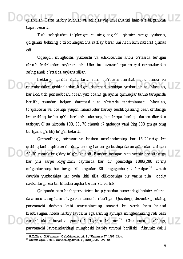 qilardilar.   Hatto   harbiy   kuchlar   va   soliqlar   yig’ish   ishlarini   ham   o’z   bilganicha
bajaraverardi. 
Turli   soliqlardan   to’plangan   pulning   tegishli   qismini   xonga   yuborib,
qolganini  bekning o’zi  xohlaganicha  sarflay berar  uni  hech  kim  nazorat  qilmas
edi. 
Oqsoqol,   mingboshi,   yuzboshi   va   ellikboshilar   aholi   o’rtasida   bo’lgan
obro’li   kishilardan   saylanar   edi.   Ular   bu   lavozimlarga   masjid   nomozlaridan
so’ng aholi o’rtasida saylanardilar. 
Beklarga   qarshli   shaharlarda   rais,   qo’rboshi   mirshab,   qozi   mirza   va
mirzaboshilar   qishloqlardan   kelgan   daromad   hisobiga   yashar   edilar.   Masalan,
har ikki uch ponsodboshi (besh yuz boshi) ga ayrim qishloqlar tanho tariqasida
berilib,   shundan   kelgan   daromad   ular   o’rtasida   taqsimlanardi.   Masalan,
to’qsaboshi   va   boshqa   yuqori   mansabdor   harbiy   boshliqlarning   besh   oltitasiga
bir   qishloq   tanho   qilib   berilardi:   ularning   har   biriga   boshqa   daromadlaridan
tashqari O’rta hisobda 100, 80, 70 chorak (7 qadoqqa yani 2kg 800 gm ga teng
bo’lgan og’irlik) to’g’ri kelardi. 
Qorovulbegi,   miroxur   va   boshqa   amaldorlarning   har   15-20tasiga   bir
qishloq tanho qilib berilardi.  Ularning har biriga boshqa daromadlaridan tashqari
50-30   chorak  bug’doy  to’g’ri   kelardi.   Bundan   tashqari   xon  xarbiy  boshliqlarga
har   yili   sarpo   kiyg’izish   baytlarda   har   bir   ponsodga   1000(200   so’m)
qolganlarining   har   biriga   500tangadan   80   tangagacha   pul   berilgan 22
.   Urush
davrida   yuzboshiga   har   oyda   ikki   tilla   ellikboshiga   bir   yarim   tilla     oddiy
navkarlarga esa bir tilladan aqcha berilar edi va h.k. 
Qo’qonda ham boshqaruv tizimi ko’p jihatdan buxorodagi holatni eslttsa-
da ammo uning ham o’ziga xos tomonlari bo’lgan. Qushbegi, devonbegi, otaliq,
parvonachi   dodxoh   kabi   mansablarning   mavqei   bu   yerda   ham   baland
hisoblangan, holda  harbiy lavozim  egalarining ayniqsa  mingboshining roli  bazi
zamonlarda   nihoyatda   yuqori   bo’lganini   bilamiz. 23
.   Chunonchi,   qushbegi,
parvonachi   lavozimlaridagi   mingboshi   harbiy   unvoni   berilishi     fikrimiz   dalili
22
  G.Xolliyev ,  X.G`ulomov .  O`zbekidton tarixi .  T. ,  “Universited” .  1997 ,  53bet.
23
  Azamat Ziyo .  O`zbek davlatchiligi tarixi .  T. ,  Sharq ,  2000, 297-bet.
19