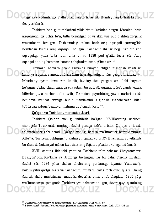 Irrigatsiya xodimlariga g’alla bilan haq to’lanar edi. Bunday haq to’lash kapson
deb yuritilardi. 
Toshkent bekligi miroblarioni yilda bir mukofotlab turgan. Masalan, bosh
ariqoqsoqoliga   uchta   to’n,   bitta   bezatilgan   ot   va   ikki   yuz   pud   qishloq   xo’jalik
maxsulotlari   berilgan.   Toshkentdagi   to’rtta   bosh   ariq   oqsoqoli   qarmog’ida
beshtadan   kichik   ariq   oqsoqoli   bo’lgan.   Toshkent   shahar   begi   har   bir   ariq
oqsoqoliga   yilda   bitta   to’n,   bitta   ot   va   1280   pud   g’alla   berar   edi.   Ariq
oqsoqollarining hammasi barcha soliqlardan ozod qilinar edi.  25
 
Umuman,   Movarounnahr   zaminida   bunyod   etilgan   sug’orish   vositalari
hatto yevropalik zamondoshlarni ham hayratga solgan. Rus geografi, knyazi V.
Masalskiy   ayrim   kanallarni   ko’rib,   bunday   deb   yozgan   edi.   “obi   hayotni
ko’pgina o’nlab chaqirimlarga eltayotgan bu qudratli oqimlarni ko’rganda texnik
bilimlari   juda   nochor   bo’la   turib,   Turkiston   quyoshining   jazira   nurlari   ostida
benihoya   mehnat   evaziga   butun   mamlakatni   sug’orish   shahobchalari   bilan
to’ldirgan xalqqa beixtiyor mehring uyg’onadi. kishi” 26
.
Qo’qon va Toshkent munosabatlasri.
Toshkent   Qo’qon   xonligi   tarkibida   bo’lgan.   XVIIIasrning   uchinchi
choragida   Toshkentda   mustaqil   davlat   yuzaga   kelib,   u   bilan   Qo’qon   o’rtasida
to’qnashuvlar   ro’y   beradi.   Qo’qon   xonligi   haqida   ma’lumotlar   berar   ekanmiz.
Albatta, Toshkent bekligiga to’xtalmay ilojimiz yo’q. XVIII asrning 80 yillarida
bu shahrda hokimiyat uchun kurashlarning fojiali oqibatlari ko’zga tashlanadi. 
XVIII   asrning   ikkinchi   yarmida   Toshkent   to’rt   dahaga:   Shayxontohur,
Beshyog’och,   Ko’kcha   va   Sebzorga   bo’lingan,   har   bir   daha   o’zicha   mustaqil
davlat   edi.   1784   yilda   shahar   aholisining   yordamiga   tayanib   Yunusxo’ja
hokimiyatni qo’lga oladi va Toshkentni mustaqil davla tdeb e’lon qiladi. Uning
davrida   shahr   mustahkam     mudofaa   devorlari   bilan   o’rab   chiqiladi.   1800   yilgi
ma’lumotlarga   qaraganda   Toshkent   yirik   shahar   bo’lgan,   devor   quyi   qismining
25
  G.Xolliyev, X.G`ulomov. O`zbekiston tarixi .  T. ,  “Universtitet” ,  1997, 39-bet.
26
 В Масалский  Россия. Полное географическое описание нашего отечества. Спб. 1913  423 стр
22
