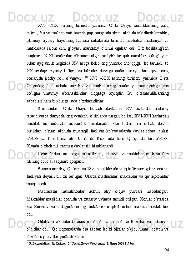 XVI   –XIX   asrning   birinchi   yarmida   O’rta   Osiyo   xonliklarining   xalq
talimi, fan va ma’daniyati haqida gap borganda shuni alohida takidlash kerakki,
ijtimoiy   siyosiy   hayotning   hamma   sohalarida   birinchi   navbatda   madaniyat   va
mafkurada   islom   dini   g’oyasi   markaziy   o’rinni   egallar   edi.   O’z   boshlang’ich
nuqtasini X-XII asrlardan e’tiboran olgan sofiylik tariqati naqshbandlik g’oyasi
bilan   uyg’unlik   negizida   XV   asrga   kelib   eng   yuksak   cho’qqiga     ko’tariladi,   to
XX   asrdagi   siyosiy   to’lqin   va   lahzalar   davriga   qadar   jamiyat   taraqqiyotining
borishida   jiddiy   ro’l   o’ynaydi.   28
  XVI   –XIX   asrning   birinchi   yarmida   O’rta
Osiyodagi   har   uchala   amirlik   va   xonliklarning   madaniy   taraqqiyotiga   xos
bo’lgan   umumiy   o’xshashliklar   diqqatga   loyiqdir.   Bu   o’xshashliklarning
sabablari ham bir-biriga juda o’xshashdirlar. 
Birinchidan,   O’rta   Osiyo   hududi   davlatlari   XV   asrlarda   madaniy
taraqqiyotda dunyoda eng yetakchi o’rinlarda turgan bo’lsa, XVI-XVIIasrlardan
boshlab   bu   hududda   tushkunlik   boshlanadi.   Ikkinchidan,   har   uchala   davlat
birliklari   o’zlari   alohida   mustaqil   faoliyat   ko’rsatsalarda   davlat   idora   ishlari
o’zbek   va   fors   tilida   olib   borilardi.   Buxoroda   fors,   Qo’qonda   fors-o’zbek,
Xivada o’zbek tili  rasman davlat tili hisoblanardi. 
Uchinchidan,   an’anaga   ko’ra   fanda,   adabiyot   va   maktabda   arab   va   fors
tilining obro’si saqlanib qolgandi. 
Buxoro amirligi Qo’qon va Xiva xonliklarida xalq ta’limining tuzilishi va
faoliyati  deyarli  bir  xil  bo’lgan. Ularda madrasalar, maktablar  va qo’riqxonalar
mavjud edi. 
Madrasalar   musulmonlar   uchun   oliy   o’quv   yurtlari   hisoblangan.
Maktablar masjidlar qoshida va xususiy uylarda tashkil etilgan. Xonlar o’rtasida
esa Xonzoda va zodagonlarniong   bolalarini o’qitish uchun maxsus maktab bor
edi. 
Odatda   maktablarda   asosan   o’qish   va   yozish   arifmetika   va   adabiyot
o’qitilar   edi.     Qo’riqxonalarda   esa   asosan   ko’zi   ojizlar   o’qib,   hunar,   doston   va
she’rlaru g’azallar yodlash edilar. 
28
 R.Shamsuddinov Sh Karimov O` Ubaydullayev Vatan tarixi  T. Sharq 2010 119-bet
24