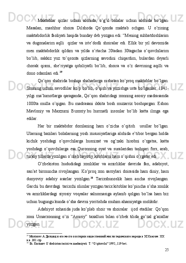 Maktablar   qizlar   uchun   alohida,   o’g’il   bolalar   uchun   alohida   bo’lgan.
Masalan,   mashhur   shoira   Dilshoda   Qo’qonda   maktab   ochgan.   U   o’zining
maktabdorlik faoliyati haqida bunday deb yozgan edi: “Mening suhbatdoshlarim
va   dugonalarim   aqlli     qizlar   va   iste’dodli   shoiralar   edi.   Ellik   bir   yil   davomida
men   maktabdorlik   qildim   va   yilda   o’rtacha   20tadan   30tagacha   o’quvchilarim
bo’lib,   sakkiz   yuz   to’qsonta   qizlarning   savodini   chiqardim,   bulardan   deyarli
chorak   qismi,   she’riyatga   qobiliyatli   bo’lib,   shoira   va   o’z   davrining   aqilli   va
dono odamlari edi. 29
 
Qo’qon shahrida boshqa shaharlarga nisbatan ko’proq maktablar bo’lgan.
Shuning uchun savodlilar ko’p bo’lib, o’qish va yozishga usta bo’lganlar. 1841-
yilgi  ma’lumotlarga  qaraganda,  Qo’qon  shahridagi  xonning  asosiy  madrasasida
1000ta   mulla   o’qigan.   Bu   madrasani   ikkita   bosh   muzarrix   boshqargan:   Eshon
Mavloniy   va   Maxzumi   Buxoriy.bu   hurmatli   insonlar   bo’lib   katta   ilmga   ega
edilar. 
Har   bir   maktabdor   domlaning   ham   o’zicha   o’qitish     usullar   bo’lgan.
Ularning   bazilari   bolalarning  yosh   xususiyatlariga   alohida  e’tibor   bergan  holda
kichik   yoshdagi   o’quvchilarga   husnixat   va   og’zaki   hisobni   o’rgatsa,   katta
yoshdagi   o’quvchilarga   esa   Quronning   oyat   va   suralaridan   tashqari   fors,   arab,
turkiy tillarda yozilgan o’nlab hayotiy kitoblarni ham o’qishni o’rgatar edi.
O’zbekiston   hududidagi   xonliklar   va   amirliklar   davrida   fan,   adabiyot,
san’at  birmuncha  rivojlangan.   Ko’proq  xon  saroylari   doirasida   ham   diniy,  ham
dunyoviy   adabiy   asarlar   yozilgan. 30
  Tarixshunoslik   ham   ancha   rivojlangan.
Garchi bu davrdagi  tarixchi olimlar yozgan tarix kitoblar ko’pincha o’sha xonlik
va   amirliklardagi   siyosiy   voqealar   salnomasiga   aylanib   qolgan   bo’lsa   ham   biz
uchun bugungu kunda o’sha davrni yoritishda muhim ahamiyatga molikdir. 
Adabiyot   sohasida   juda   ko’plab   shoir   va   shoiralar     ijod   etadilar.   Qo’qon
xoni   Umarxonning   o’zi   “Amiriy”   taxallusi   bilan   o’zbek   tilida   go’zal   g’azallar
yozgan.  
29
 Muxtorov.A.Дилшод и его место в истории оьшественной мисли тадомского народа в  XIX   кагом   XX       
в.в. 301 стр
30
  Sh. Karimov O`zbekiston tarixi va madaniyati  T. “O`qituvchi” 1992, 119-bet. 
25 