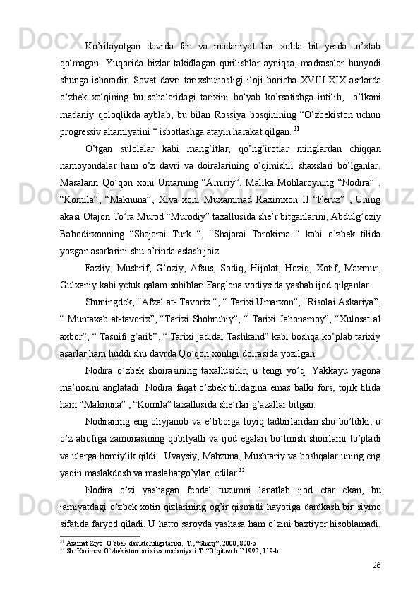 Ko’rilayotgan   davrda   fan   va   madaniyat   har   xolda   bit   yerda   to’xtab
qolmagan.   Yuqorida   bizlar   takidlagan   qurilishlar   ayniqsa,   madrasalar   bunyodi
shunga   ishoradir.   Sovet   davri   tarixshunosligi   iloji   boricha   XVIII-XIX   asrlarda
o’zbek   xalqining   bu   sohalaridagi   tarixini   bo’yab   ko’rsatishga   intilib,     o’lkani
madaniy   qoloqlikda   ayblab,   bu   bilan   Rossiya   bosqinining   “O’zbekiston   uchun
progressiv ahamiyatini “ isbotlashga atayin harakat qilgan.  31
O’tgan   sulolalar   kabi   mang’itlar,   qo’ng’irotlar   minglardan   chiqqan
namoyondalar   ham   o’z   davri   va   doiralarining   o’qimishli   shaxslari   bo’lganlar.
Masalann   Qo’qon   xoni   Umarning   “Amiriy”,   Malika   Mohlaroyning   “Nodira”   ,
“Komila”,   “Maknuna”,   Xiva   xoni   Muxammad   Raximxon   II   “Feruz”   ,   Uning
akasi Otajon To’ra Murod “Murodiy” taxallusida she’r bitganlarini, Abdulg’oziy
Bahodirxonning   “Shajarai   Turk   “,   “Shajarai   Tarokima   “   kabi   o’zbek   tilida
yozgan asarlarini shu o’rinda eslash joiz.
Fazliy,   Mushrif,   G’oziy,   Afsus,   Sodiq,   Hijolat,   Hoziq,   Xotif,   Maxmur,
Gulxaniy kabi yetuk qalam sohiblari Farg’ona vodiysida yashab ijod qilganlar.
Shuningdek, “Afzal at- Tavorix “, “ Tarixi Umarxon”, “Risolai Askariya”,
“  Muntaxab   at-tavorix”,   “Tarixi   Shohruhiy”,  “   Tarixi   Jahonamoy”,   “Xulosat   al
axbor”, “ Tasnifi g’arib”, “ Tarixi jadidai Tashkand” kabi boshqa ko’plab tarixiy
asarlar ham huddi shu davrda Qo’qon xonligi doirasida yozilgan.
Nodira   o’zbek   shoirasining   taxallusidir,   u   tengi   yo’q.   Yakkayu   yagona
ma’nosini  anglatadi.  Nodira faqat   o’zbek  tilidagina emas   balki  fors,  tojik  tilida
ham “Maknuna” , “Komila” taxallusida she’rlar g’azallar bitgan. 
Nodiraning eng  oliyjanob  va e’tiborga loyiq tadbirlaridan shu  bo’ldiki, u
o’z atrofiga zamonasining qobilyatli va ijod egalari bo’lmish shoirlarni to’pladi
va ularga homiylik qildi.  Uvaysiy, Mahzuna, Mushtariy va boshqalar uning eng
yaqin maslakdosh va maslahatgo’ylari edilar. 32
 
Nodira   o’zi   yashagan   feodal   tuzumni   lanatlab   ijod   etar   ekan,   bu
jamiyatdagi o’zbek xotin qizlarining og’ir qismatli hayotiga dardkash bir siymo
sifatida faryod qiladi. U hatto saroyda yashasa ham o’zini baxtiyor hisoblamadi.
31
  Azamat Ziyo .  O`zbek davlatchiligi tarixi .   T. ,  “Sharq” ,  2000 ,  800-b
32
  Sh. Karimov O`zbekiston tarixi va madaniyati T. “O`qituvchi” 1992, 119-b
26