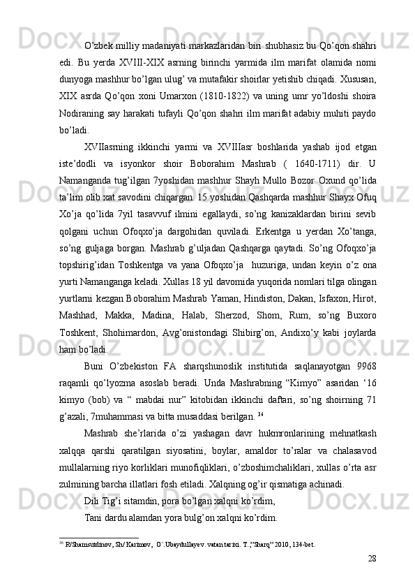 O’zbek milliy madaniyati markazlaridan biri shubhasiz bu Qo’qon shahri
edi.   Bu   yerda   XVIII-XIX   asrning   birinchi   yarmida   ilm   marifat   olamida   nomi
dunyoga mashhur bo’lgan ulug’ va mutafakir shoirlar yetishib chiqadi. Xususan,
XIX   asrda   Qo’qon   xoni   Umarxon   (1810-1822)   va   uning   umr   yo’ldoshi   shoira
Nodiraning say harakati tufayli Qo’qon shahri ilm marifat adabiy muhiti paydo
bo’ladi. 
XVIIasrning   ikkinchi   yarmi   va   XVIIIasr   boshlarida   yashab   ijod   etgan
iste’dodli   va   isyonkor   shoir   Boborahim   Mashrab   (   1640-1711)   dir.   U
Namanganda   tug’ilgan   7yoshidan   mashhur   Shayh   Mullo   Bozor   Oxund   qo’lida
ta’lim olib xat savodini chiqargan. 15 yoshidan Qashqarda mashhur Shayx Ofuq
Xo’ja   qo’lida   7yil   tasavvuf   ilmini   egallaydi,   so’ng   kanizaklardan   birini   sevib
qolgani   uchun   Ofoqxo’ja   dargohidan   quviladi.   Erkentga   u   yerdan   Xo’tanga,
so’ng   guljaga   borgan.   Mashrab   g’uljadan   Qashqarga   qaytadi.   So’ng   Ofoqxo’ja
topshirig’idan   Toshkentga   va   yana   Ofoqxo’ja     huzuriga,   undan   keyin   o’z   ona
yurti Namanganga keladi. Xullas 18 yil davomida yuqorida nomlari tilga olingan
yurtlarni kezgan Boborahim Mashrab Yaman, Hindiston, Dakan, Isfaxon, Hirot,
Mashhad,   Makka,   Madina,   Halab,   Sherzod,   Shom,   Rum,   so’ng   Buxoro
Toshkent,   Shohimardon,   Avg’onistondagi   Shibirg’on,   Andixo’y   kabi   joylarda
ham bo’ladi. 
Buni   O’zbekiston   FA   sharqshunoslik   institutida   saqlanayotgan   9968
raqamli   qo’lyozma   asoslab   beradi.   Unda   Mashrabning   “Kimyo”   asaridan   ‘16
kimyo   (bob)   va   “   mabdai   nur”   kitobidan   ikkinchi   daftari,   so’ng   shoirning   71
g’azali, 7muhammasi va bitta musaddasi berilgan.  36
 
Mashrab   she’rlarida   o’zi   yashagan   davr   hukmronlarining   mehnatkash
xalqqa   qarshi   qaratilgan   siyosatini,   boylar,   amaldor   to’ralar   va   chalasavod
mullalarning riyo korliklari munofiqliklari, o’zboshimchaliklari, xullas o’rta asr
zulmining barcha illatlari fosh etiladi. Xalqning og’ir qismatiga achinadi.
Dili Tig’i sitamdin, pora bo’lgan xalqni ko’rdim, 
Tani dardu alamdan yora bulg’on xalqni ko’rdim. 
36
 R/Shamsutdinov, Sh/ Karimov,  O`.Ubaydullayev. vatan tarixi.  T.,”Sharq” 2010, 134-bet.
28