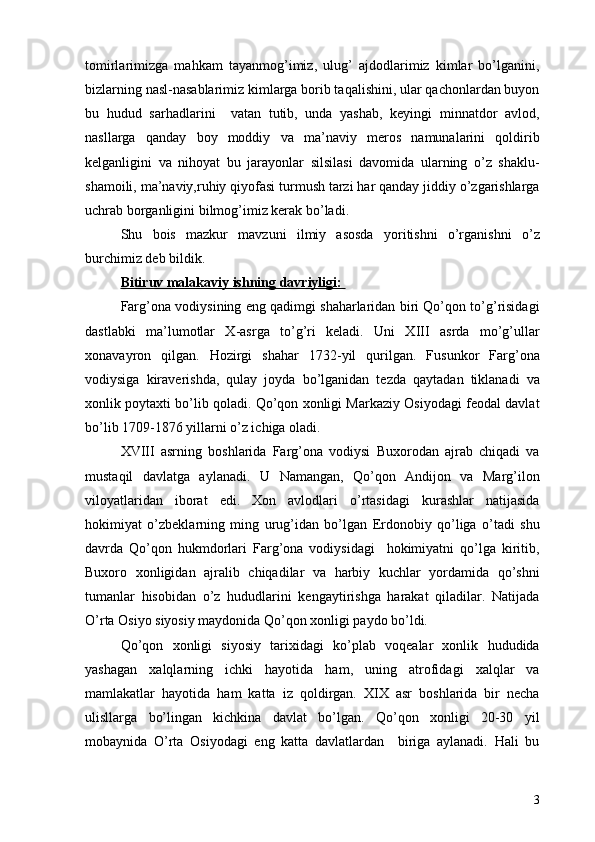 tomirlarimizga   mahkam   tayanmog’imiz,   ulug’   ajdodlarimiz   kimlar   bo’lganini,
bizlarning nasl-nasablarimiz kimlarga borib taqalishini, ular qachonlardan buyon
bu   hudud   sarhadlarini     vatan   tutib,   unda   yashab,   keyingi   minnatdor   avlod,
nasllarga   qanday   boy   moddiy   va   ma’naviy   meros   namunalarini   qoldirib
kelganligini   va   nihoyat   bu   jarayonlar   silsilasi   davomida   ularning   o’z   shaklu-
shamoili, ma’naviy,ruhiy qiyofasi turmush tarzi har qanday jiddiy o’zgarishlarga
uchrab borganligini bilmog’imiz kerak bo’ladi.
Shu   bois   mazkur   mavzuni   ilmiy   asosda   yoritishni   o’rganishni   o’z
burchimiz deb bildik. 
Bitiruv malakaviy ishning davriyligi: 
Farg’ona vodiysining eng qadimgi shaharlaridan biri Qo’qon to’g’risidagi
dastlabki   ma’lumotlar   X-asrga   to’g’ri   keladi.   Uni   XIII   asrda   mo’g’ullar
xonavayron   qilgan.   Hozirgi   shahar   1732-yil   qurilgan.   Fusunkor   Farg’ona
vodiysiga   kiraverishda,   qulay   joyda   bo’lganidan   tezda   qaytadan   tiklanadi   va
xonlik poytaxti bo’lib qoladi. Qo’qon xonligi Markaziy Osiyodagi feodal davlat
bo’lib 1709-1876 yillarni o’z ichiga oladi.
XVIII   asrning   boshlarida   Farg’ona   vodiysi   Buxorodan   ajrab   chiqadi   va
mustaqil   davlatga   aylanadi.   U   Namangan,   Qo’qon   Andijon   va   Marg’ilon
viloyatlaridan   iborat   edi.   Xon   avlodlari   o’rtasidagi   kurashlar   natijasida
hokimiyat   o’zbeklarning   ming   urug’idan   bo’lgan   Erdonobiy   qo’liga   o’tadi   shu
davrda   Qo’qon   hukmdorlari   Farg’ona   vodiysidagi     hokimiyatni   qo’lga   kiritib,
Buxoro   xonligidan   ajralib   chiqadilar   va   harbiy   kuchlar   yordamida   qo’shni
tumanlar   hisobidan   o’z   hududlarini   kengaytirishga   harakat   qiladilar.   Natijada
O’rta Osiyo siyosiy maydonida Qo’qon xonligi paydo bo’ldi. 
Qo’qon   xonligi   siyosiy   tarixidagi   ko’plab   voqealar   xonlik   hududida
yashagan   xalqlarning   ichki   hayotida   ham,   uning   atrofidagi   xalqlar   va
mamlakatlar   hayotida   ham   katta   iz   qoldirgan.   XIX   asr   boshlarida   bir   necha
ulisllarga   bo’lingan   kichkina   davlat   bo’lgan.   Qo’qon   xonligi   20-30   yil
mobaynida   O’rta   Osiyodagi   eng   katta   davlatlardan     biriga   aylanadi.   Hali   bu
3 