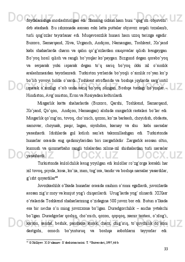 foydalanishga moslashtirilgan edi. Shuning uchun ham buni “qog’oz   objuvozi”
deb   atashadi.   Bu   ishxonada   asosan   eski   latta   puttalar   objuvoz   orqali   tozalanib,
turli   qog’ozlar   tayorlanar   edi.   Muqavosozlik   hunari   ham   uzoq   tarixga   egadir.
Buxoro,   Samarqand,   Xiva,   Urganch,   Andijon,   Namangan,   Toshkent,   Xo’jand
kabi   shaharlarda   charm   va   qalin   qo’g’ozlardan   muqovalar   qilish   kengaygan.
Bo’yoq   hosil   qilish   va   rangli   bo’yoqlar   ko’paygan.   Bizgund   degan   qorabo’yoq
va   serparak   yoki   isparak   degan   to’q   sariq   bo’yoq   ikki   xil   o’simlik
aralashmasidan   tayorlanradi.   Turkiston   yerlarida   bo’yoqli   o’simlik   ro’yan   ko’p
bo’lib   yovoyi   holda   o’sardi.   Toshkent   atroflarida   va   boshqa   joylarda   sarg’imtil
isparak   o’simligi   o’sib   unda   sariq   bo’yoq   olingan.   Boshqa   turdagi   bo’yoqlar   –
Hindiston, Avg’oniston, Eron va Rosiyadan keltirilardi. 
Misgarlik   katta   shaharlarda   (Buxoro,   Qarshi,   Toshkend,   Samarqand,
Xo’jand,   Qo’qon,     Andijon,   Namangan)   alohida   misgarlik   rastalari   bo’lar   edi.
Misgarlik qo’mg’on, tovoq, cho’mich, qozon, ko’za barkash, choyidish, obdasta,
samovar,   choynak,   paqir,   lagan,   siyohdon,   karnay   va   shu     kabi   narsalar
yasashardi.   Idishlarda   gul   kelish   san’ati   takomillashgan   edi.   Turkistonda
hunarlar   orasida   eng   qadimiylaridan   biri   zargarlikdir.   Zargarlik   asosan   oltin,
kumush   va   qimmatbaho   rangli   tolalardan   xilma-xil   shishalardan   turli   narsalar
yasashardi. 
Turkistonda kulolchilik keng yoyilgan edi  kulollar ro’zg’orga kerakli  har
xil tovoq, piyola, kosa, ko’za, xum, tog’ora, tandir va boshqa narsalar yasardilar,
g’isht quyardilar 40
 
Juvozkashlik o’lkada hunarlar orasida muhim o’rinni egallardi, juvozlarda
asosan zig’ir moy va kunjut yog’i chiqarilardi.  Urug’larda yog’ olinardi. XIXasr
o’rtalarida Toshkend shaharlarining o’zidagina 500 juvoz bor edi. Butun o’lkada
esa   bir   necha   o’n   ming   juvozxona   bo’lgan.   Duradgorchilik   –   ancha   yetakchi
bo’lgan. Duradgorlar qoshiq, cho’mich, qozon, qopqoq, xamir  taxtasi,  o’xlog’i,
karson,   sandal,   beshik,   panshaxa   kurak,   charx,   chig’iriq,   to’quvchilik   do’koni
dastgohi,   omoch   bo’yinturuq   va   boshqa   asboblarni   tayyorlar   edi.
40
  G . Xolliyev .  X . G ` ulomov .  O`zbekiston tarixi. T. “Universitet, 1997,46-b
33 