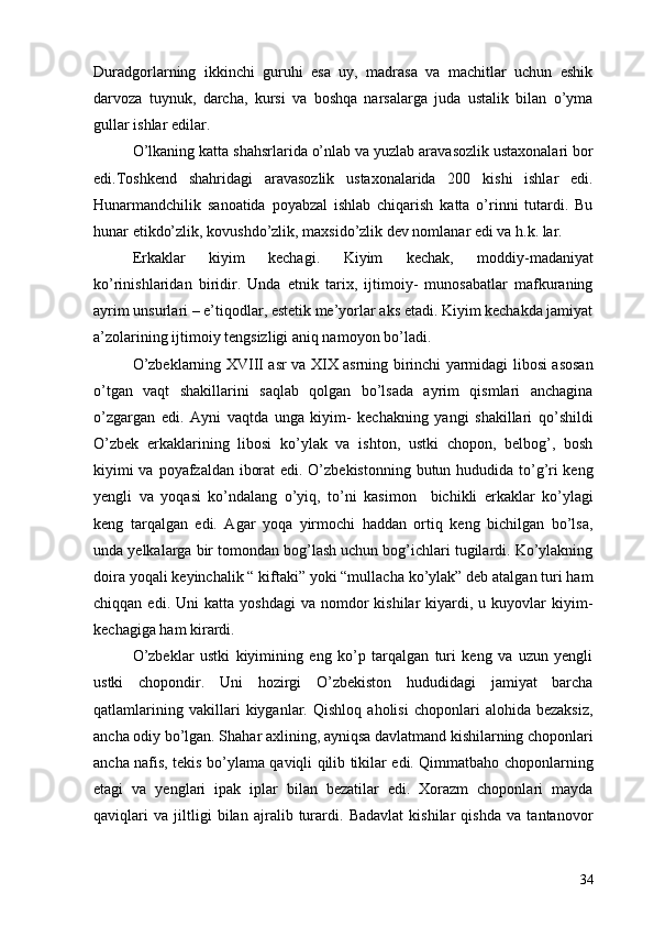 Duradgorlarning   ikkinchi   guruhi   esa   uy,   madrasa   va   machitlar   uchun   eshik
darvoza   tuynuk,   darcha,   kursi   va   boshqa   narsalarga   juda   ustalik   bilan   o’yma
gullar ishlar edilar. 
O’lkaning katta shahsrlarida o’nlab va yuzlab aravasozlik ustaxonalari bor
edi.Toshkend   shahridagi   aravasozlik   ustaxonalarida   200   kishi   ishlar   edi.
Hunarmandchilik   sanoatida   poyabzal   ishlab   chiqarish   katta   o’rinni   tutardi.   Bu
hunar etikdo’zlik, kovushdo’zlik, maxsido’zlik dev nomlanar edi va h.k. lar. 
Erkaklar   kiyim   kechagi.   Kiyim   kechak,   moddiy-madaniyat
ko’rinishlaridan   biridir.   Unda   etnik   tarix,   ijtimoiy-   munosabatlar   mafkuraning
ayrim unsurlari – e’tiqodlar, estetik me’yorlar aks etadi. Kiyim kechakda jamiyat
a’zolarining ijtimoiy tengsizligi aniq namoyon bo’ladi. 
O’zbeklarning XVIII asr va XIX asrning birinchi yarmidagi libosi asosan
o’tgan   vaqt   shakillarini   saqlab   qolgan   bo’lsada   ayrim   qismlari   anchagina
o’zgargan   edi.   Ayni   vaqtda   unga   kiyim-   kechakning   yangi   shakillari   qo’shildi
O’zbek   erkaklarining   libosi   ko’ylak   va   ishton,   ustki   chopon,   belbog’,   bosh
kiyimi  va poyafzaldan iborat  edi. O’zbekistonning butun hududida to’g’ri  keng
yengli   va   yoqasi   ko’ndalang   o’yiq,   to’ni   kasimon     bichikli   erkaklar   ko’ylagi
keng   tarqalgan   edi.   Agar   yoqa   yirmochi   haddan   ortiq   keng   bichilgan   bo’lsa,
unda yelkalarga bir tomondan bog’lash uchun bog’ichlari tugilardi. Ko’ylakning
doira yoqali keyinchalik “ kiftaki” yoki “mullacha ko’ylak” deb atalgan turi ham
chiqqan  edi.  Uni  katta  yoshdagi   va  nomdor   kishilar   kiyardi,  u  kuyovlar   kiyim-
kechagiga ham kirardi. 
O’zbeklar   ustki   kiyimining   eng   ko’p   tarqalgan   turi   keng   va   uzun   yengli
ustki   chopondir.   Uni   hozirgi   O’zbekiston   hududidagi   jamiyat   barcha
qatlamlarining   vakillari   kiyganlar.   Qishloq   aholisi   choponlari   alohida   bezaksiz,
ancha odiy bo’lgan. Shahar axlining, ayniqsa davlatmand kishilarning choponlari
ancha nafis, tekis bo’ylama qaviqli qilib tikilar edi. Qimmatbaho choponlarning
etagi   va   yenglari   ipak   iplar   bilan   bezatilar   edi.   Xorazm   choponlari   mayda
qaviqlari   va   jiltligi   bilan   ajralib   turardi.   Badavlat   kishilar   qishda   va   tantanovor
34