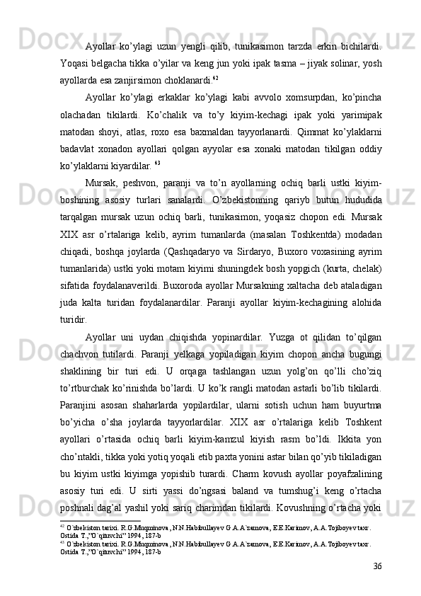 Ayollar   ko’ylagi   uzun   yengli   qilib,   tunikasimon   tarzda   erkin   bichilardi.
Yoqasi belgacha tikka o’yilar va keng jun yoki ipak tasma – jiyak solinar, yosh
ayollarda esa zanjirsimon choklanardi. 42
                                          
Ayollar   ko’ylagi   erkaklar   ko’ylagi   kabi   avvolo   xomsurpdan,   ko’pincha
olachadan   tikilardi.   Ko’chalik   va   to’y   kiyim-kechagi   ipak   yoki   yarimipak
matodan   shoyi,   atlas,   roxo   esa   baxmaldan   tayyorlanardi.   Qimmat   ko’ylaklarni
badavlat   xonadon   ayollari   qolgan   ayyolar   esa   xonaki   matodan   tikilgan   oddiy
ko’ylaklarni kiyardilar.  43
 
Mursak,   peshvon,   paranji   va   to’n   ayollarning   ochiq   barli   ustki   kiyim-
boshining   asosiy   turlari   sanalardi.   O’zbekistonning   qariyb   butun   hududida
tarqalgan   mursak   uzun   ochiq   barli,   tunikasimon,   yoqasiz   chopon   edi.   Mursak
XIX   asr   o’rtalariga   kelib,   ayrim   tumanlarda   (masalan   Toshkentda)   modadan
chiqadi,   boshqa   joylarda   (Qashqadaryo   va   Sirdaryo,   Buxoro   voxasining   ayrim
tumanlarida) ustki yoki motam kiyimi shuningdek bosh yopgich (kurta, chelak)
sifatida foydalanaverildi. Buxoroda ayollar Mursakning xaltacha deb ataladigan
juda   kalta   turidan   foydalanardilar.   Paranji   ayollar   kiyim-kechagining   alohida
turidir.
Ayollar   uni   uydan   chiqishda   yopinardilar.   Yuzga   ot   qilidan   to’qilgan
chachvon   tutilardi.   Paranji   yelkaga   yopiladigan   kiyim   chopon   ancha   bugungi
shaklining   bir   turi   edi.   U   orqaga   tashlangan   uzun   yolg’on   qo’lli   cho’ziq
to’rtburchak ko’rinishda bo’lardi.   U ko’k rangli matodan astarli bo’lib tikilardi.
Paranjini   asosan   shaharlarda   yopilardilar,   ularni   sotish   uchun   ham   buyurtma
bo’yicha   o’sha   joylarda   tayyorlardilar.   XIX   asr   o’rtalariga   kelib   Toshkent
ayollari   o’rtasida   ochiq   barli   kiyim-kamzul   kiyish   rasm   bo’ldi.   Ikkita   yon
cho’ntakli, tikka yoki yotiq yoqali etib paxta yonini astar bilan qo’yib tikiladigan
bu   kiyim   ustki   kiyimga   yopishib   turardi.   Charm   kovush   ayollar   poyafzalining
asosiy   turi   edi.   U   sirti   yassi   do’ngsasi   baland   va   tumshug’i   keng   o’rtacha
poshnali dag’al yashil yoki sariq charimdan tikilardi. Kovushning o’rtacha yoki
42
  O`zbekiston tarixi. R.G.Muqminova, N.N.Habibullayev G.A.A`zamova, E.E.Karimov, A.A.Tojiboyev taxr. 
Ostida T.,”O`qituvchi” 1994, 187-b
43
  O`zbekiston tarixi. R.G.Muqminova, N.N.Habibullayev G.A.A`zamova, E.E.Karimov, A.A.Tojiboyev taxr. 
Ostida T.,”O`qituvchi” 1994, 187-b 
36