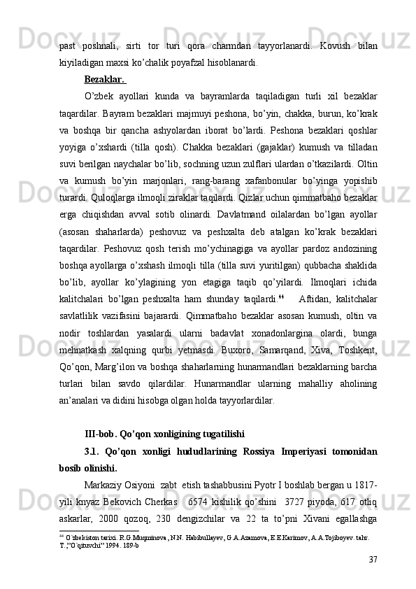 past   poshnali,   sirti   tor   turi   qora   charmdan   tayyorlanardi.   Kovush   bilan
kiyiladigan maxsi ko’chalik poyafzal hisoblanardi. 
Bezaklar. 
O’zbek   ayollari   kunda   va   bayramlarda   taqiladigan   turli   xil   bezaklar
taqardilar.  Bayram  bezaklari   majmuyi  peshona,  bo’yin,  chakka,  burun,  ko’krak
va   boshqa   bir   qancha   ashyolardan   iborat   bo’lardi.   Peshona   bezaklari   qoshlar
yoyiga   o’xshardi   (tilla   qosh).   Chakka   bezaklari   (gajaklar)   kumush   va   tilladan
suvi berilgan naychalar bo’lib, sochning uzun zulflari ulardan o’tkazilardi. Oltin
va   kumush   bo’yin   marjonlari,   rang-barang   xafanbonular   bo’yinga   yopishib
turardi. Quloqlarga ilmoqli ziraklar taqilardi. Qizlar uchun qimmatbaho bezaklar
erga   chiqishdan   avval   sotib   olinardi.   Davlatmand   oilalardan   bo’lgan   ayollar
(asosan   shaharlarda)   peshovuz   va   peshxalta   deb   atalgan   ko’krak   bezaklari
taqardilar.   Peshovuz   qosh   terish   mo’ychinagiga   va   ayollar   pardoz   andozining
boshqa ayollarga o’xshash ilmoqli tilla (tilla suvi yuritilgan) qubbacha shaklida
bo’lib,   ayollar   ko’ylagining   yon   etagiga   taqib   qo’yilardi.   Ilmoqlari   ichida
kalitchalari   bo’lgan   peshxalta   ham   shunday   taqilardi. 44
      Aftidan,   kalitchalar
savlatlilik   vazifasini   bajarardi.   Qimmatbaho   bezaklar   asosan   kumush,   oltin   va
nodir   toshlardan   yasalardi   ularni   badavlat   xonadonlargina   olardi,   bunga
mehnatkash   xalqning   qurbi   yetmasdi.   Buxoro,   Samarqand,   Xiva,   Toshkent,
Qo’qon, Marg’ilon va boshqa shaharlarning hunarmandlari bezaklarning barcha
turlari   bilan   savdo   qilardilar.   Hunarmandlar   ularning   mahalliy   aholining
an’analari va didini hisobga olgan holda tayyorlardilar. 
III-bob. Qo’qon xonligining tugatilishi  
3.1.   Qo’qon   xonligi   hududlarining   Rossiya   Imperiyasi   tomonidan
bosib olinishi. 
Markaziy Osiyoni  zabt  etish tashabbusini Pyotr I boshlab bergan u 1817-
yili   knyaz   Bekovich   Cherkas       6574   kishilik   qo’shini     3727   piyoda,   617   otliq
askarlar,   2000   qozoq,   230   dengizchilar   va   22   ta   to’pni   Xivani   egallashga
44
  O`zbekiston tarixi. R.G.Muqminova, N.N. Habibullayev, G.A.Azamova, E.E.Karimov, A.A.Tojiboyev. tahr. 
T.,”O`qituvchi” 1994. 189-b  
37 