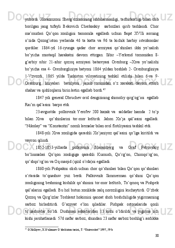 yubordi. Xorazmxoni  Sherg’ozixonning ishbilarmonligi, tadbirkorligi bilan olib
borilgan   jang   tufayli   Bekovich   Cherkaskiy     sarbozlari   qirib   tashlandi.   Chor
ma’murlari   Qo’qon   xonligini   tamomila   egallash   uchun   faqat   XVIIi   asrning
o’zida   Qozog’iston   yerlarida   46   ta   katta   va   96   ta   kichik   harbiy   istexkomlar
qurdilar.   1864-yil   16-iyunga   qadar   chor   armiyasi   qo’shinlari   ikki   yo’nalish
bo’yicha   mustaqil   harakatni   davom   ettirgan.   Sibir   –Yerkend   tomonidan   8-
g’arbiy   sibir   21-sibir   qozoq   armiyasi   batareyasi   Orenburg   –Xiva   yo’nalishi
bo’yicha   esa  4-  Orenburgliniya  batyoni  1864  yildan  boshlab   2-   Orenburgliniya
1-Vzvozdi,   1865   yilda   Turkiston   viloyatining   tashkil   etilishi   bilan   6-va   9-
Orenburg     liniyalari     batolyoni     janub   tomondan   o’z   xarakati   davom   ettirib
shahar va qishloqlarni birin ketin egallab bordi. 45
 
1847 yili general Obruchev orol dengizining shimoliy qirg’og’ini  egallab
Rai’m qal’asini  barpo etdi.
23-avgustda     polkovnik   Yerofev   200   kazak   va     saldatlar   hamda     2   to’p
bilan   Xiva     qo’shinlarini   tor-mor   keltirdi.   Jahon   Xo’ja   qal’asini   egalladi.
“Nikolay” va “Konstantin” nomli kemalar bilan orol flotiliyasini tashkil etdi. 
1848-yili   Xiva   xonligida   qarashli   Xo’janiyoz   qal’asini   qo’lga   kiritildi   va
vayron qilindi. 
1852-1853-yillarda   polkovnik   Blaramberg   va   Graf   Petrovskiy
bo’linmalari   Qo’qon   xonligiga   qarashli   Kumush,   Qo’rg’on,   Chimqo’rg’on,
qo’shqo’rg’on va Oq masjid (qizil o’rda)ni egalladi. 
1860-yili Pishpakni olish uchun chor qo’shinlari bilan Qo’qon qo’shinlari
o’rtasida   to’qnashuv   yuz   berdi.   Palkovnik   Simmerman   qo’shini   Qo’qon
xonligining   beshming   kishilik   qo’shinini   tor-mor   keltirib,   To’qmoq   va   Pishpek
qal’alarini egalladi. Bu hol butun xonlikda xalq noroziligini kuchaytirdi. O’zbek
Qozoq va Qirg’izlar Toshkent hokimini qanoat shoh boshchiligida yigirmaming
sarboz   birlashtirdi.   G’azovat   e’lon   qiladilar.   Pishpak   ostonalarida   qonli
to’nashuvlar   bo’ldi.   Dushman   askarlaridan   13   kishi   o’ldirildi   va   yigirma   uch
kishi jarohatlanadi. 576 nafar sarboz, shundan 23 nafar sarboz boshlig’i asrlikka
45
  G.Xolliyev, X.G`ulomov O`zbekiston tarixi, T. “Universitet” 1997, 59-b
38 