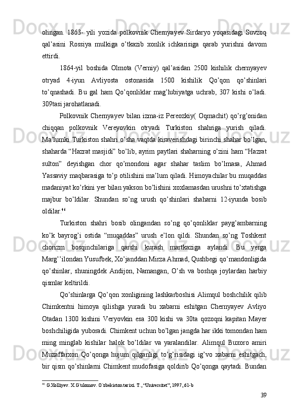 olingan.   1863-   yili   yozida   polkovnik   Chernyayev   Sirdaryo   yoqasidagi   Suvzoq
qal’asini   Rossiya   mulkiga   o’tkazib   xonlik   ichkarisiga   qarab   yurishni   davom
ettirdi.
1864-yil   boshida   Olmota   (Verniy)   qal’asidan   2500   kishilik   chernyayev
otryad   4-iyun   Avliyosta   ostonasida   1500   kishilik   Qo’qon   qo’shinlari
to’qnashadi.   Bu   gal   ham   Qo’qonliklar   mag’lubiyatga   uchrab,   307   kishi   o’ladi.
309tasi jarohatlanadi. 
Polkovnik   Chernyayev   bilan   izma-iz   Pereozkiy(   Oqmachit)   qo’rg’onidan
chiqqan   polkovnik   Vereyovkin   otryadi   Turkiston   shahriga   yurish   qiladi.
Ma’lumki Turkiston shahri o’sha vaqtda kiraverishdagi birinchi shahar bo’lgan,
shaharda “Hazrat masjidi” bo’lib, ayrim paytlari shaharning o’zini ham “Hazrat
sulton”   deyishgan   chor   qo’mondoni   agar   shahar   taslim   bo’lmasa,   Ahmad
Yassaviy maqbarasiga to’p otilishini ma’lum qiladi. Himoyachilar bu muqaddas
madaniyat ko’rkini yer bilan yakson bo’lishini xoxlamasdan urushni to’xtatishga
majbur   bo’ldilar.   Shundan   so’ng   urush   qo’shinlari   shaharni   12-iyunda   bosib
oldilar. 46
   
Turkiston   shahri   bosib   olingandan   so’ng   qo’qonliklar   payg’ambarning
ko’k   bayrog’i   ostida   “muqaddas”   urush   e’lon   qildi.   Shundan   so’ng   Toshkent
chorizm   bosqinchilariga   qarshi   kurash   martkaziga   aylandi.   Bu   yerga
Marg’’ilondan Yusufbek, Xo’janddan Mirza Ahmad, Qushbegi qo’mandonligida
qo’shinlar,   shuningdek   Andijon,   Namangan,   O’sh   va   boshqa   joylardan   harbiy
qismlar keltirildi.
Qo’shinlarga Qo’qon xonligining lashkarboshisi  Alimqul boshchilik qilib
Chimkentni   himoya   qilishga   yuradi   bu   xabarni   eshitgan   Chernyayev   Avliyo
Otadan   1300   kishini   Veryovkin   esa   300   kishi   va   30ta   qozoqni   kapitan   Mayer
boshchiligida yuboradi.  Chimkent uchun bo’lgan jangda har ikki tomondan ham
ming   minglab   kishilar   halok   bo’ldilar   va   yaralandilar.   Alimqul   Buxoro   amiri
Muzaffarxon   Qo’qonga   hujum   qilganligi   to’g’risidagi   ig’vo   xabarni   eshitgach,
bir qism qo’shinlarni Chimkent mudofasiga qoldirib Qo’qonga qaytadi. Bundan
46
  G.Xolliyev. X.G`ulomov. O`zbekiston tarixi. T., “Universitet”, 1997, 61-b
39