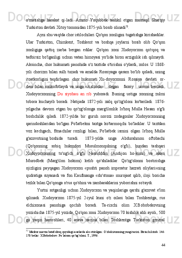 o'rnatishga   harakat   qi-ladi.   Ammo   Yoqubbek   tashkil   etgan   mustaqil   Sharqiy
Turkiston davlati Xitoy tomonidan 1875-yili bosib olinadi 52
.
Ayni shu vaqtda chor istilochilari Qo'qon xonligini tugatishga kirishadilar.
Ular   Turkiston,   Chimkent,   Toshkent   va   boshqa   joylarni   bosib   olib   Qo'qon
xonligiga   qattiq   zarba   bergan   edilar.   Qo'qon   xoni   Xudoyorxon   qo'rqoq   va
tadbirsiz   bo'lganligi  uchun  vatan  himoyasi   yo'lida  biron  arzigulik  ish   qilmaydi.
Aksincha, chor hukumati panohida o'z taxtida o'tirishni o'ylardi, xolos. U 1868-
yili   chorizm   bilan   sulh   tuzadi   va   amalda   Rossiyaga   qaram   bo'lib   qoladi,   uning
itoatkorligini   taqdirlagan     chor   hukumati   Xu-doyorxonni     Rossiya     davlati     or-
deni   bilan   mukofotlaydi   va   unga   «Aslzoda»       degan       faxriy       unvon   beriladi.
Xudoyorxon ning   Du   siyobau   an   rib   yuboradi.   Buning   ustiga   xonning   zulmi
tobora   kuchayib   boradi.   Natijada   1872-yili   xalq   qo'zg'oloni   ko'tariladi.   1876-
yilgacha   davom   etgan   bu   qo'zg'olonga   marg'ilonlik   Is'hoq   Mulla   Hasan   o'g'li
boshchilik   qiladi.   1872-yilda   bir   guruh   norozi   zodagonlar   Xudoyorxonning
qarindoshlaridan   bo'lgan   Po'latbekni   taxtga   ko'tarmoqchi   bo'ladilar.   U   taxtdan
voz   kechgach,   fitnachilar   roziligi   bilan,   Po'latbek   ismini   olgan   Is'hoq   Mulla
g'azovotning   boshida       turadi.         1873-yilda       unga       Abdurahmon       oftobachi
(Qo'qonning   sobiq   hukmdori   Musulmonqulning   o'g'li),   bundan   tashqari
Xudoyorxonning   to'ng'ich   o'g'li   Nasridddin   (Andijon   ho-kimi)   va   akasi
Murodbek   (Marg'ilon   hokimi)   kelib   qo'shiladilar.   Qo'zg'olonni   bostirishga
ojizligini   payqagan   Xudoyorxon   «pushti   panoh   imperatur   hazrati   oliylari»ning
qudratiga   suyanadi   va   fon   Kaufmanga   «do'stona»   murojaat   qilib,   iloji   boricha
tezlik bilan Qo'qonga o'rus qo'shini va zambaraklarini yuborishni so'raydi.
Yurtni   sotganligi   uchun Xudoyorxon va  yaqinlariga qarshi  g'azovat  e'lon
qilinadi.   Xudoyorxon   1875-yil   2-iyul   kuni   o'z   oilasi   bilan   Toshkentga,   rus
elchixonasi   panohiga   qochib   boradi.   Ta-rixchi   olim   X.Bobobekovning
yozishicha 1875-yil yozida, Qo'qon xoni Xudoyorxon 70 kishilik ahli ayoli, 500
ga   yaqin   hamrohlari,   40   arava   xazina   bilan   Toshkentga   Turkiston   general
52
  Mazkur mavzu batafsilroq quyidagi asarlarda aks ettirilgan: O`zbekistonning yangi tarixi. Birinchi kitob. 146-
178-betlar: X.Bobobekov. P o` latxon qo’zg’oloni. T., 1996:
44