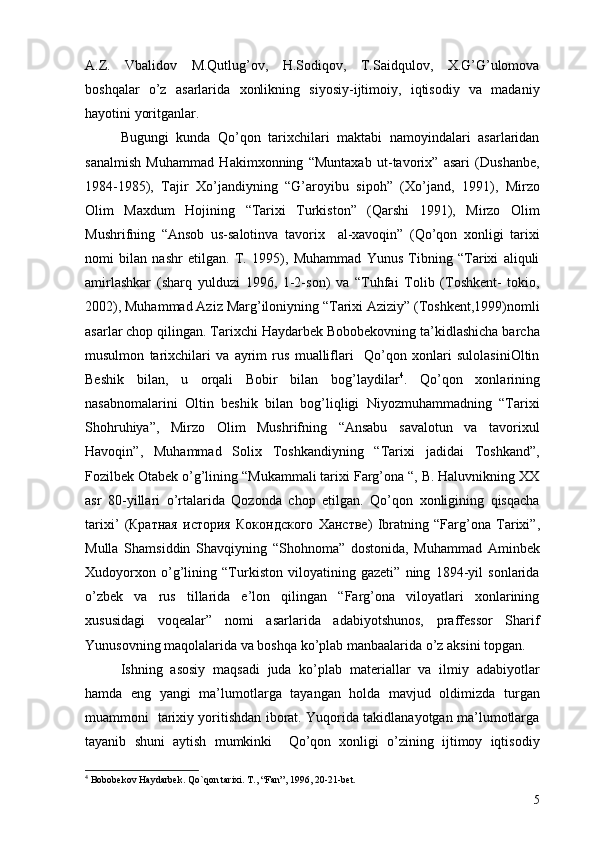 A.Z.   Vbalidov   M.Qutlug’ov,   H.Sodiqov,   T.Saidqulov,   X.G’G’ulomova
boshqalar   o’z   asarlarida   xonlikning   siyosiy-ijtimoiy,   iqtisodiy   va   madaniy
hayotini yoritganlar.
Bugungi   kunda   Qo’qon   tarixchilari   maktabi   namoyindalari   asarlaridan
sanalmish   Muhammad   Hakimxonning   “Muntaxab   ut-tavorix”   asari   (Dushanbe,
1984-1985),   Tajir   Xo’jandiyning   “G’aroyibu   sipoh”   (Xo’jand,   1991),   Mirzo
Olim   Maxdum   Hojining   “Tarixi   Turkiston”   (Qarshi   1991),   Mirzo   Olim
Mushrifning   “Ansob   us-salotinva   tavorix     al-xavoqin”   (Qo’qon   xonligi   tarixi
nomi   bilan   nashr   etilgan.   T.   1995),   Muhammad   Yunus   Tibning   “Tarixi   aliquli
amirlashkar   (sharq   yulduzi   1996,   1-2-son)   va   “Tuhfai   Tolib   (Toshkent-   tokio,
2002), Muhammad Aziz Marg’iloniyning “Tarixi Aziziy” (Toshkent,1999)nomli
asarlar chop qilingan. Tarixchi Haydarbek Bobobekovning ta’kidlashicha barcha
musulmon   tarixchilari   va   ayrim   rus   mualliflari     Qo’qon   xonlari   sulolasiniOltin
Beshik   bilan,   u   orqali   Bobir   bilan   bog’laydilar 4
.   Qo’qon   xonlarining
nasabnomalarini   Oltin   beshik   bilan   bog’liqligi   Niyozmuhammadning   “Tarixi
Shohruhiya”,   Mirzo   Olim   Mushrifning   “Ansabu   savalotun   va   tavorixul
Havoqin”,   Muhammad   Solix   Toshkandiyning   “Tarixi   jadidai   Toshkand”,
Fozilbek Otabek o’g’lining “Mukammali tarixi Farg’ona “, B. Haluvnikning XX
asr   80-yillari   o’rtalarida   Qozonda   chop   etilgan.   Qo’qon   xonligining   qisqacha
tarixi’   ( Кратная   история   Кокондского   Ханстве)   Ibratning   “Farg’ona   Tarixi”,
Mulla   Shamsiddin   Shavqiyning   “Shohnoma”   dostonida,   Muhammad   Aminbek
Xudoyorxon   o’g’lining   “Turkiston   viloyatining   gazeti”   ning   1894-yil   sonlarida
o’zbek   va   rus   tillarida   e’lon   qilingan   “Farg’ona   viloyatlari   xonlarining
xususidagi   voqealar”   nomi   asarlarida   adabiyotshunos,   praffessor   Sharif
Yunusovning maqolalarida va boshqa ko’plab manbaalarida o’z aksini topgan.
Ishning   asosiy   maqsadi   juda   ko’plab   materiallar   va   ilmiy   adabiyotlar
hamda   eng   yangi   ma’lumotlarga   tayangan   holda   mavjud   oldimizda   turgan
muammoni   tarixiy yoritishdan iborat. Yuqorida takidlanayotgan ma’lumotlarga
tayanib   shuni   aytish   mumkinki     Qo’qon   xonligi   o’zining   ijtimoy   iqtisodiy
4
  Bobobekov Haydarbek .  Qo`qon tarixi .  T. ,  “Fan” ,  1996 ,  20-21-bet.
5