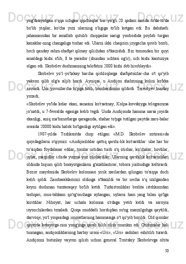 yog'dirayotgan   o'qqa   uchgan   qipchoqlar   bor-yo'g'i   20   qadam   narida   to'da-to'da
bo'lib   yiqilar,   ko'cha   yuzi   ularning   o'ligiga   to'lib   ketgan   edi.   Bu   dahshatli
jahannamdan   bir   amallab   qutulib   chiqqanlar   narigi   yonboshda   poylab   turgan
kazaklar-ning changaliga tushar edi. Ularni ikki chaqirim joygacha quvib borib,
hech qanday rahm-shafqat  qilmay qilichdan o'tkazishdi. Biz tomondan bir quyi
amaldagi   kishi   o'lib,   8   ta   yarador   (shundan   uchtasi   og'ir),   uch   kishi   kantuziya
olgan edi. Skobelev dushman ning talofatini 2000 kishi deb hisoblaydi».
Skobelev   yo'1-yo'lakay   barcha   qishloqlarga   shafqatsizlar-cha   o't   qo'yib
yakson   qilib   olg'a   siljib   bordi.   Ayniqsa,   u   Andijon   shahrining   kulini   ko'kka
sovurdi. Uni yovuzlarcha to'pga tutib, bombardimon qildirdi. Terentyev bunday
yozadi;
«Skobelev yo'lda kelar ekan, sanasini  ko'rsatmay, Kolpa-kovskiyga telegramma
jo'natdi, u 7-fevralda egasiga kelib tegdi. Unda Andijonda hamma narsa joyida
ekanligi, aniq ma'lumotlarga qaraganda, shahar to'pga tutilgan paytda xaro-balar
orasida 20000 kishi halok bo'lganligi aytilgan edi».
1907-yilda   Toshkentda   chop   etilgan   «M.D.   Skobelev   xotirasi»da
quyidagilarni  o'qiymiz:  «Andijonliklar qattiq qarshi-lik ko'rsatdilar:  ular har bir
to'siqdan   foydalanar   edilar,   tomlar   ustidan   turib   o'q   otishar,   ko'chalar,   hovlilar,
uylar,   masjidlar   ichida   yuzma-yuz   olishardilar.   Ularning   qarshilik   ko'rsatishlari
oldinda  hujum   qilib   borayotganlarni   g'azablantirar,  tobora  junbushga   keltirardi.
Bozor   maydonida   Skobelev   kolonnasi   yirik   xarilardan   qilingan   to'siqqa   duch
kelib   qoldi.   Zambaraklarimiz   oldinga   o'tkazildi   va   bir   necha   o'q   uzilgandan
keyin   dushman   tumtaraqay   bo'lib   ketdi.   Turkistonliklar   beshta   istehkomdan
tashqari,   mus-tahkam   qo'rg'onchaga   aylangan,   uylarni   ham   jang   bilan   qo'lga
kiritdilar.   Nihoyat,   har   uchala   kolonna   o'rdaga   yetib   keldi   va   saroyni
isyonchilardan   tozaladi.   Qisqa   muddatli   hordiqdan   so'ng   manzilgohga   qaytildi,
darvoqe, yo'l yoqasidagi imoratlarning hammasiga o't qo'yib borildi. Old qismlar
qayerda ketayotga-nini yong'inga qarab bilib olish mumkin edi. Otishmalar hali
tinmagan, andijonliklarning harbiy uroni-«Uri», «Uri» sadolari  eshitilib turardi.
Andijonni   butunlay   vayron   qilish   uchun   gene ral   Troitskiy   Skobelevga   oltita
50 